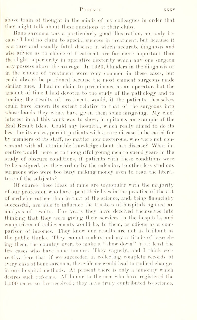 above train of thought in the minds of my colleagues in order that they might talk about these questions at their clubs. Bone sarcoma was a particularly good illustration, not only be¬ cause I had no claim to special success in treatment, hut because it is a rare and usually fatal disease in which accurate diagnosis and wise advice as to choice of treatment are far more important than the slight superiority in operative dexterity which any one surgeon may possess above the average. In 1S)2(), blunders in the diagnosis or in the choice of treatment were verv common in these cases, but could always be pardoned because the most eminent surgeons made similar ones. I had no claim to preeminence as an operator, but the amount of time I had devoted to the study of the pathology and to tracing the results of treatment, would, if the patients themselves could have known its extent relative to that of the surgeons into whose hands they came, have given them some misgiving. My chief interest in all this work was to show, in epitome, an example of the End Result Idea. Could any hospital, which really aimed to do its best for its cases, permit patients with a rare disease to be cared for by members of its staff, no matter how dexterous, who were not con¬ versant with all attainable knowledge about that disease? What in¬ centive would there be to thoughtful young men to spend years in the study of obscure conditions, if patients with these conditions were to be assigned, by the ward or by the calendar, to other less studious surgeons who were too busy making money even to read the litera¬ ture of the subjects? Of course these ideas of mine are unpopular with the majority of our profession who have spent their lives in the practice of the art of medicine rather than in that of the science, and, being financially successful, are able to influence the trustees of hospitals against an analysis of results. For years they have deceived themselves into thinking that they were giving their services to the hospitals, and comparison of achievements would be, to them, as odious as a com¬ parison of incomes. They know our results are not as brilliant as the public thinks. They cannot understand my attitude of beseech¬ ing them, the country over, to make a “show-down” in at least the few cases who have bone tumors. They vaguely, and I think cor¬ rectly, fear that if we succeeded in collecting complete records of every case of bone sarcoma, the evidence would lead to radical changes in our hospital methods. At present there is only a minority which desires such reforms. All honor to the men who have registered the 1,500 cases so far received; they have truly contributed to science.