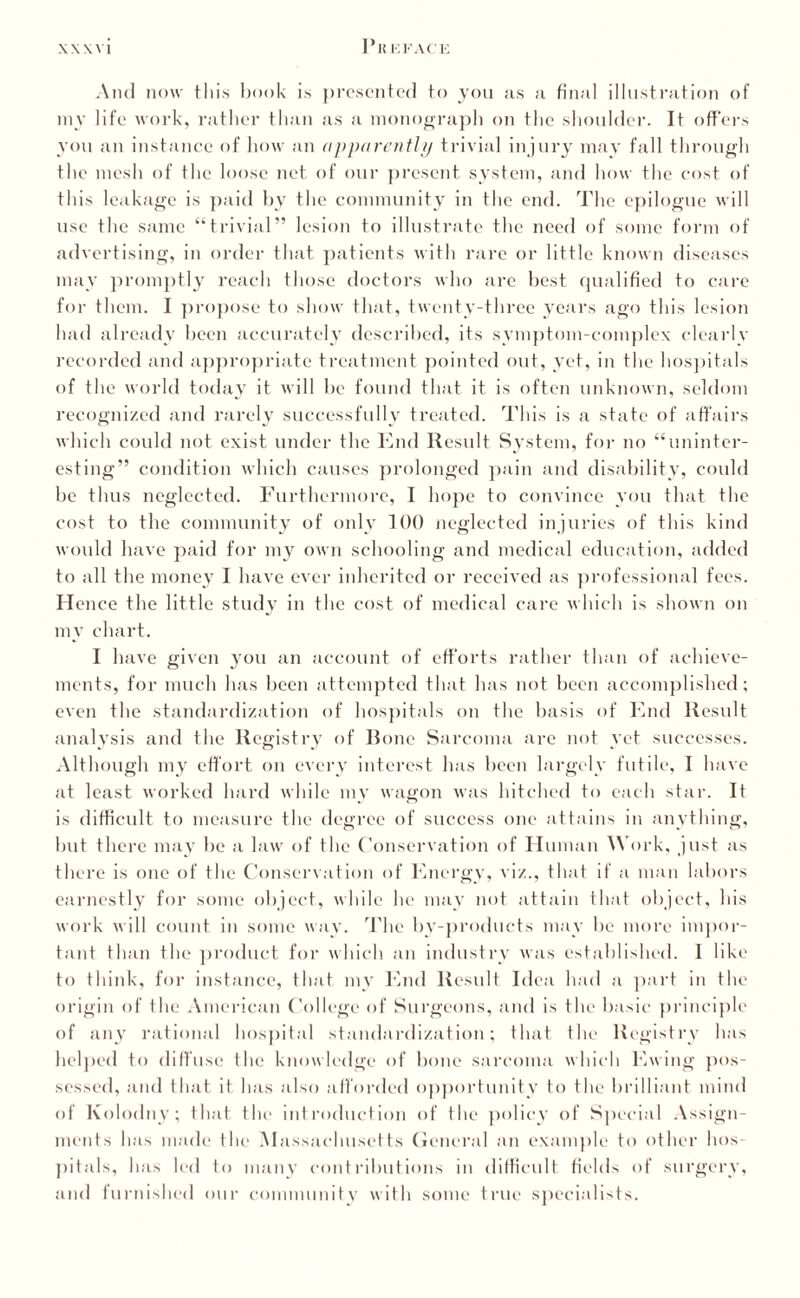 I'I! KKACE And now this book is presented to you as a final illustration of my life work, rather than as a monograph on the shoulder. It offers you an instance of how an apparently trivial injury may fall through the mesh of the loose net of our present system, and how the cost of this leakage is paid by the community in the end. The epilogue will use the same “trivial” lesion to illustrate the need of some form of advertising, in order that patients with rare or little known diseases may promptly reach those doctors who are best qualified to care for them. I propose to show that, twenty-three years ago this lesion had already been accurately described, its symptom-complex clearly recorded and appropriate treatment pointed out, yet, in the hospitals of the world today it will be found that it is often unknown, seldom recognized and rarely successfully treated. This is a state of affairs which could not exist under the End Result System, for no “uninter¬ esting” condition which causes prolonged pain and disability, could be thus neglected. Furthermore, I hope to convince you that the cost to the community of only 100 neglected injuries of this kind would have paid for my own schooling and medical education, added to all the money I have ever inherited or received as professional fees. Hence the little study in the cost of medical care which is shown on my chart. I have given you an account of efforts rather than of achieve¬ ments, for much has been attempted that has not been accomplished; even the standardization of hospitals on the basis of End Result analysis and the Registry of Rone Sarcoma are not yet successes. Although my effort on every interest has been largely futile, I have at least worked hard while my wagon was hitched to each star. It is difficult to measure the degree of success one attains in anything, but there may be a law of the Conservation of Human Work, just as there is one of the Conservation of Energy, viz., that if a man labors earnestly for some object, while he may not attain that object, his work will count in some wav. The by-products may be more impor¬ tant than the product for which an industry was established. I like to think, for instance, that my End Result Idea had a part in the origin of the American College of Surgeons, and is the basic principle of any rational hospital standardization; that the Registry has helped to diffuse the knowledge of bone sarcoma which Ewing pos¬ sessed, and that it has also afforded opportunity to the brilliant mind of Kolodny; that the introduction of the policy of Special Assign¬ ments has made the Massachusetts General an example to other hos¬ pitals, lias led to many contributions in difficult fields of surgery, and furnished our community with some true specialists.