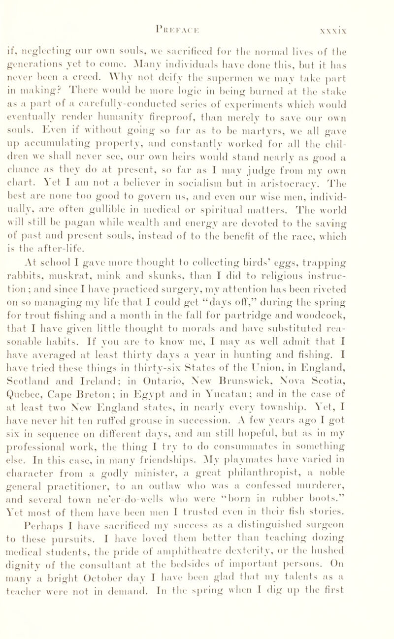 Pit I I AC I'. \\\l\ it. neglecting our own souls, wo sacrificed for the normal lives of the generations yet to come. Many individuals have done this, hut it has never been a creed. Why not deify the supermen we mav take part in making? There would he more logic in being burned at the shake as a part of a carefully-conducted series of experiments which would eventually render humanity fireproof, than merely to stive our own souls, lx,veil it without going so far as to be martvrs, we all gave u]» accumulating property, .and constantly worked for till the chil¬ dren we shall never see, our own heirs would stand nearly as <rood a chance as they do at present, so far as I may judge from my own chart. Yet I am not a believer in socialism but in aristocracy. The best are none too good to govern us, and even our wise men, individ¬ ually, are often gullible in medical or spiritual matters. The world will still be pagan while wealth and energy are devoted to the saving ot past and present souls, instead of to the benefit of the race, which is the after-life. At school I gave more thought to collecting birds eggs, trapping rabbits, muskrat, mink and skunks, than I did to religious instruc¬ tion : and since I have practiced surgery, my attention has been riveted on so managing my life that I could get “days off,” during the spring for trout fishing and a month in the fall for partridge and woodcock, that I have given little thought to morals and have substituted rea¬ sonable habits. If you are to know me, I may as well admit that I have averaged at least thirty days a year in hunting and fishing. I have tried these things in thirty-six States of the Union, in England, Scotland and Ireland; in Ontario, New Brunswick. Nova Scotia, Quebec, Cape Breton; in Egypt and in Yucatan; and in the case of at least two New England states, in nearly every township. \ et, I have never hit ten ruffed grouse in succession. A few years ago I got six in sequence on different days, and am still hopeful, but as in my professional work, the thing I try to do consummates in something else. In this case, in many friendships. My playmates have varied in character from a godly minister, a great philanthropist, a noble general practitioner, to an outlaw who was a confessed murderer, and several town ne’er-do-wells who were “born in rubber boots. ^ et most of them have been men I trusted even in their fish stories. Perhaps 1 have sacrificed my success as a distinguished surgeon to these pursuits. 1 have loved them better than teaching dozing medical students, the pride of amphitheatre dexterity, or the hushed dignity of the consultant at the bedsides of important persons. On many a bright October day I have been glad that my talents as a teacher were not in demand. In the spring when I dig up the first