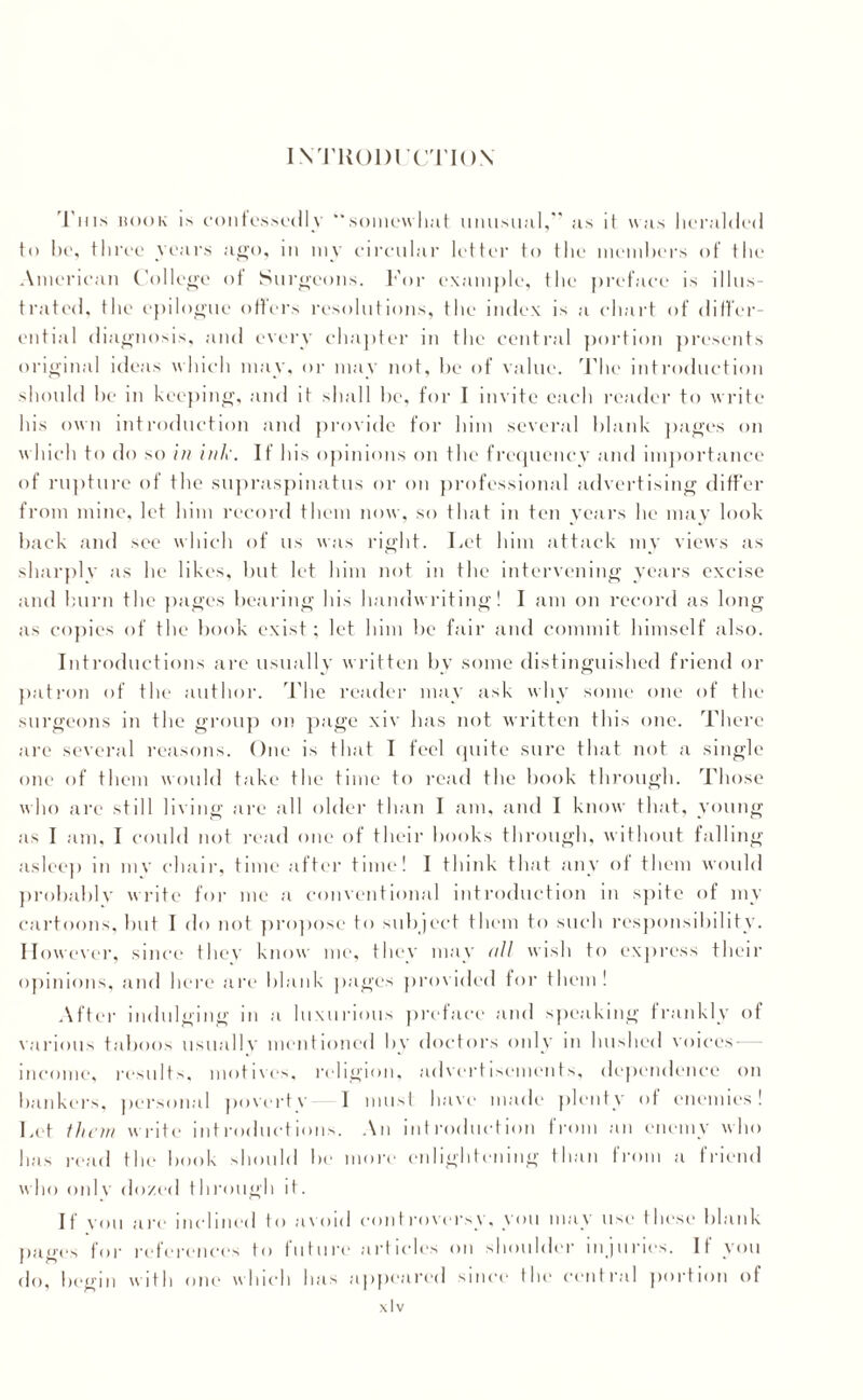 INTUODrCTION This hook is confessed!v “somewhat unusual,” as it was heralded to be, three years ago, in my circular letter to the members of the American College of Surgeons. For example, the preface is illus¬ trated, the epilogue offers resolutions, the index is a chart of differ¬ ential diagnosis, and every chapter m the central portion presents original ideas which may, or may not, lie of value. The introduction should he m keeping, and it shall he, for I invite each reader to write his own introduction and provide for him several blank pages on which to do so in ink. If his opinions on the frequency and importance of rupture of the supraspinatus or on professional advertising differ from mine, let him record them now, so that in ten years lie may look back and see which of us was right. Let him attack my views as sharply as he likes, but let him not in the intervening years excise and burn the pages hearing his handwriting! I am on record as long as copies of the book exist; let him he fair and commit himself also. Introductions are usually written by some distinguished friend or patron of the author. The reader may ask why some one of the surgeons in the group on page xiv lias not written this one. There are several reasons. One is that I feel quite sure that not a single one of them would take the time to read the hook through. Those who are still living are all older than I am, and I know that, young as I am, I could not read one of their books through, without falling- asleep in mv chair, time after time! I think that any of them would probably write for me a conventional introduction in spite of my cartoons, but I do not propose to subject them to such responsibility. However, since they know me, they may all wish to express their opinions, and here are blank pages provided for them ! After indulging in a luxurious preface and speaking frankly of various taboos usually mentioned by doctors only in hushed voices — income, results, motives, religion, advertisements, dependence on hankers, personal poverty I must have made plenty of enemies! Let them write introductions. An introduction from an enemy who has read the hook should he more enlightening than from a friend who onlv dozed through it. If vou are inclined to avoid controversy, you may use these blank pages for references to future articles on shoulder injuries. If you do, begin with one which has appeared since the central portion of