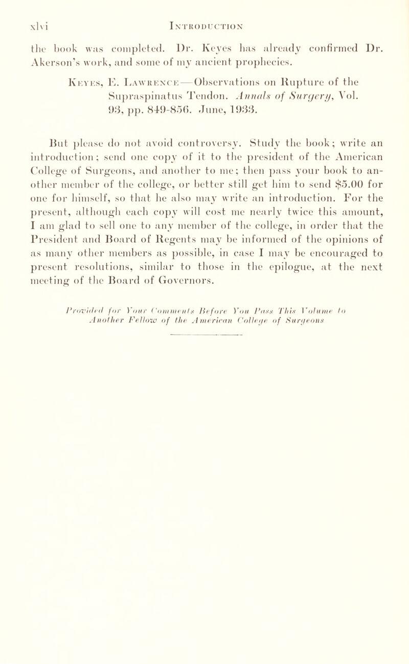 the book was completed. l)r. Keyes has already confirmed Dr. Akerson’s work, and some of my ancient prophecies. Kkyes, K. Lawrence — Observations on Rupture of the Supraspinatus Tendon. Annals of Surgery, Vol. 93, pp. 849-85(5. June, 193:3. But please do not avoid controversy. Study the book; write an introduction; send one copy of it to the president of the American College of Surgeons, and another to me; then pass your book to an¬ other member of the college, or better still get him to send $5.00 for one for himself, so that he also may write an introduction. For the present, although each copy will cost me nearly twice this amount, I am glad to sell one to any member of the college, in order that the President and Board of Regents may be informed of the opinions of as many other members as possible, in case I may be encouraged to present resolutions, similar to those in the epilogue, at the next meeting of the Board of Governors. Provided for Your Comment x Before You Paxx This Volume to Another Fellow of the American Colleije of Surgeons