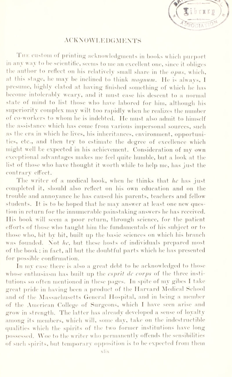 ACKNOW I.i;i)(;.\li;\TS I hi custom of printing acknowledgments m books which purport in jtiiv wav to lie scientific, seems to me an excellent one, since it obliges the author to reflect on his relatively small share in the opus, which, at this stage, he may be inclined to think ma<jmnn. He is always, I presume, highly elated at having finished something of which he has become intolerably weary, and it must ease lus descent to a normal state of mind to list those who have labored for Inin, although Ins superiority complex may wilt too rapidly when he realizes the number of co-workers to whom he is indebted. He must also admit to himself t he assistance which has come from various impersonal sources, such as the era in which he lives, his inheritances, environment, opportuni¬ ties, etc., and then try to estimate the degree of excellence which might well he expected in his achievement. Consideration of my own exceptional advantages makes me feel quite humble, but a look at the list of those who have thought it worth while to help me, has just the contrary effect. The writer of a medical book, when he thinks that he has just completed it, should also reflect on his own education and on the trouble and annoyance be lias caused his parents, teachers and fellow students. It is to be hoped that he may answer at least one new ques¬ tion in return for the innumerable painstaking answers he has received. IIC book will seem a poor return, through science, for the patient efforts of those who taught him the fundamentals of his subject or to those who, bit bv bit, built up the basic sciences on which his branch was founded. Not he, but these hosts of individuals prepared most of the book ; in fact, all but the doubtful parts w hich he has presented for possible confirmation. In mv case there is also a great debt to be acknowledged to those whose enthusiasm has built up the esprit rfc corps of the three insti¬ tutions so often mentioned in these pages. In spite of my gibes I take great pride in hal ing been a product of the Harvard Medical School ant I of the M assachusetts General Hospital, and in being a member of the American College of Surgeons, which I have seen arise and grow in strength. 'The latter has already developed a sense of loyalty among its members, which will, some day, take on the indcstruc tible qualities which the spirits of the two former institutions have long possessed. Woe to the writer who permanently offends the sensibilities of such spirits, but temporary opposition is to be expected from them