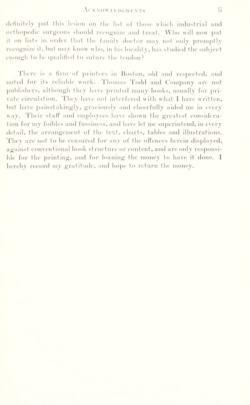 definitely put this lesion on tlit* list of those which industrial and orthopedic surgeons should recognize and treat. W ho will now put it on lists in order that the family doctor mav not only promptly recognize it. hut may know w ho, m Ins local11 v, has st udied the sill) ject enough to he qualified to suture the tendon? There is a firm of printers in Huston, old and respected, and noted for its reliable work. Thomas Todd and Company are not publishers, although they have printed many books, usually for pri¬ vate circulation. They have not interfered with what I have w ritten, but have painstakingly, graciously and cheerfully aided me in every way. Their staff and employees have shown the greatest considera¬ tion for my foibles and fussiness, and have let me superintend, in every detail, the arrangement of the text, charts, tables and illustrations. Tliev are not to be censured for any of the offences herein displayed, against conventional book structure or content, and are only responsi¬ ble for the printing, and for loaning the money to have it done. I hereby record my gratitude, and hope to return the money.