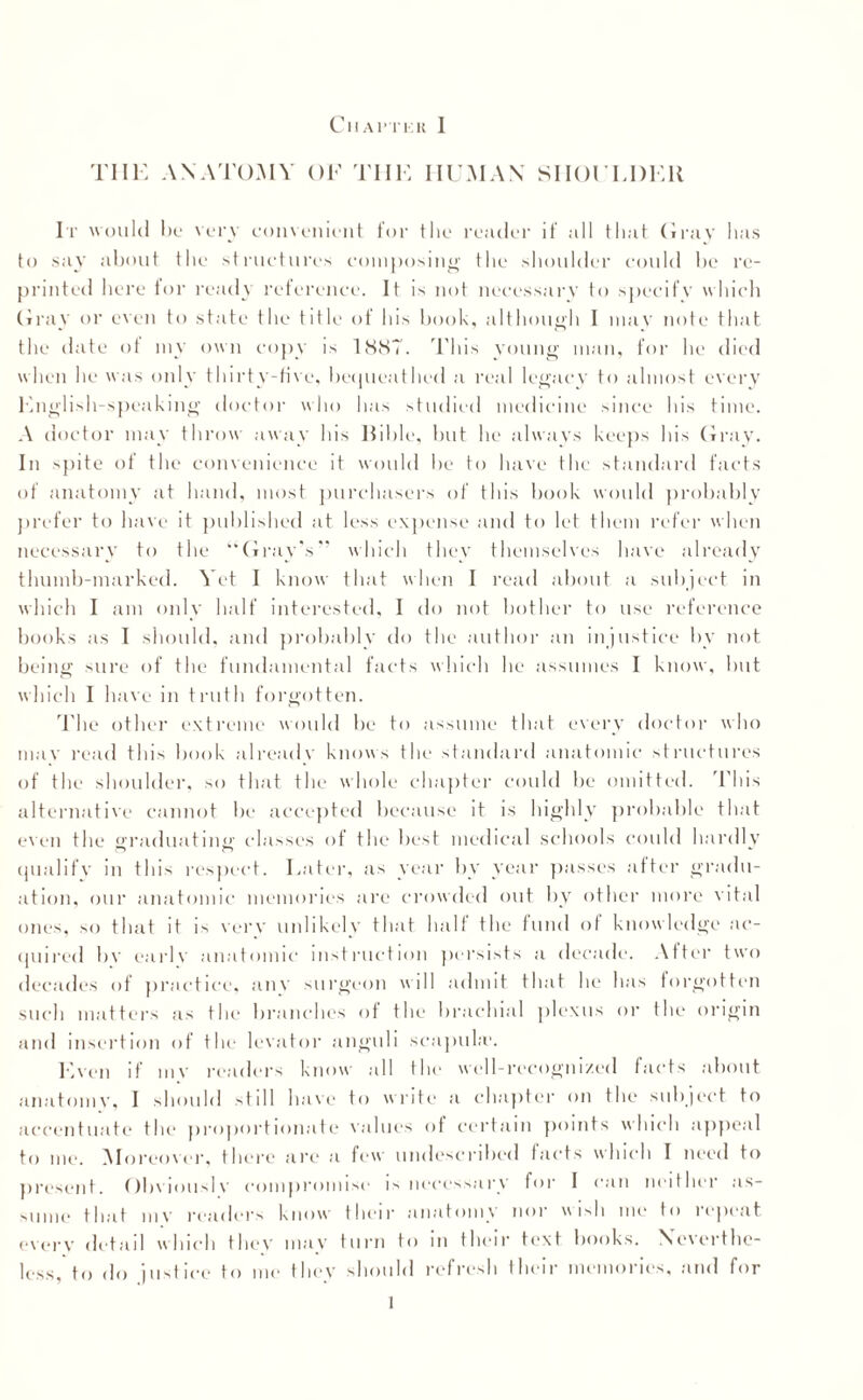 TIIK ANATOMY OF THE HUMAN SHOULDER It would l)o very convenient for the reader if all that Gray has to say about the structures composing the shoulder could be re¬ printed here for ready reference. It is not necessary to specify which Gray or even to state the title of his book, although I mav note that the date of my own copy is 1887. This young man, for he died when he was only thirty-five, bequeathed a real legacy to almost every English-speaking doctor who has studied medicine since his time. A doctor may throw away his Bible, but he always keeps his Gray. In spite of the convenience it would be to have the standard facts of anatomy at hand, most purchasers of this book would probably prefer to have it published at less expense and to let them refer when necessary to the “Gray’s” which they themselves have already thumb-marked. Yet I know that when I read about a subject in which I am only half interested, I do not bother to use reference books as I should, and probably do the author an injustice by not being sure of the fundamental facts which he assumes I know, but which I have in truth forgotten. The other extreme would be to assume that every doctor who may read this book already knows the standard anatomic structures of the shoulder, so that the whole chapter could be omitted. This alternative cannot be accepted because it is highly probable that even the ffraduatinn’ classes of the best medical schools could hardly qualify in this respect. Later, as year by year passes .after gradu¬ ation, our anatomic memories a re crowded out by other more vital ones, so that it is very unlikely that half the fund of knowledge ac¬ quired bv earlv anatomic instruction persists a decade. After two decades of practice, any surgeon will admit that he has forgotten such matters as the branches of the brachial plexus or the origin and insertion of the levator anguli scapula*. Even if mv readers know all the well-recognized facts about anatomy, 1 should still have to write a chapter on the subject, to accentuate the proportionate values of certain points which appeal to me. Moreover, there are a few undescribed facts which I need to present. Obviously compromise is necessary for I can neither as¬ sume that my readers know their anatomy nor wish me to repent every detail which they may turn to in their text books. Neverthe¬ less, to do justice to me they should refresh their memories, and for 1