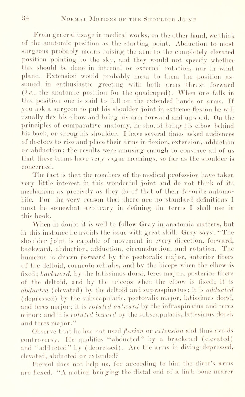 From general usage in medical works, on the other hand, we think of the anatomic position as the starting point. Abduction to most surgeons probably means raising the arm to the completely elevated position pointing to the sky, and they would not specify whether this should be done in internal or external rotation, nor in what plane. Extension would probably mean to them the position as¬ sumed in enthusiastic greeting with both arms thrust forward (/.<*., the anatomic position for the quadruped). When one falls in this position one is said to fall on the extended hands or arms. If you ask a surgeon to put his shoulder joint in extreme flexion he will usually Hex his elbow and bring his arm forward and upward. On the principles of comparative anatomy, lie should bring his elbow behind his back, or shrug his shoulder. I have several times asked audiences of doctors to rise and place their arms in Hexion, extension, adduction or abduction; the results were amusing enough to convince all of us that these terms have very vague meanings, so far as the shoulder is concerned. The fact is that the members of the medical profession have taken very little interest in this wonderful joint and do not think of its mechanism as precisely as they do of that of their favorite automo¬ bile. For the very reason that there are no standard definitions I must be somewhat arbitrary in defining the terms I shall use in this book. When in doubt it is well to follow Gray in anatomic matters, but in this instance he avoids the issue with great skill. Gray says: “The shoulder joint is capable of movement in every direction, forward, backward, abduction, adduction, circumduction, and rotation. The humerus is drawn forward by the pectoralis major, anterior fibers of the deltoid, eoracobrachialis, and by the biceps when the elbow is fixed; backward, by the latissimus dorsi, teres major, posterior fibers of the deltoid, and by the triceps when the elbow is fixed; it is abducted (elevated) by the deltoid and supraspinatus ; it is add acted (depressed) by the subscapularis, pectoralis major, latissimus dorsi, and teres major; it is rotated outward by the infraspinatus and teres minor; and it is rotated inward by the subscapularis, latissimus dorsi, and teres major.” Observe that he has not used flexion or extension and thus .avoids controversy. lit' qualifies “abducted” by a bracketed (elevated) and “adducted” by (depressed). Are the arms in diving depressed, elevated, abducted or extended? Piersol does not help us, for according to him the diver’s arms arc Hexed. “A motion bringing the distal end of a limb bone nearer