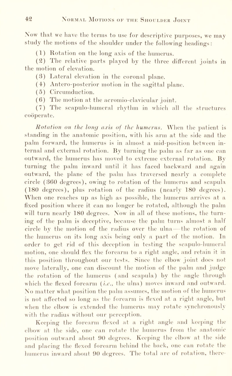 Now that wo have the terms to use for descriptive purposes, we mav study the motions of tlie shoulder under the following headings: (1) Rotation on the long axis of the humerus. (2) The relative parts played by the three different joints in the motion of elevation. (3) Lateral elevation in the coronal plane. (4) Antero-posterior motion in the sagittal plane. (5) Circumduction. (6) The motion at the acromio-clavicular joint. (7) The scapulo-humeral rhythm in which all the structures cooperate. Rotation on the long axis of the humerus. When the patient is standing in the anatomic position, with his arm at the side and the palm forward, the humerus is in almost a mid-position between in¬ ternal and external rotation. By turning the palm as far as one can outward, the humerus has moved to extreme external rotation. By turning the palm inward until it has faced backward and again outward, the plane of the palm has traversed nearly a complete circle (360 degrees), owing to rotation of the humerus and scapula (180 degrees), plus rotation of the radius (nearly 180 degrees). When one reaches up as high as possible, the humerus arrives at a fixed position where it can no longer be rotated, although the palm will turn nearly 180 degrees. Now in all of these motions, the turn¬ ing of the palm is deceptive, because the palm turns almost a half circle by the motion of the radius over the ulna — the rotation of the humerus on its long axis being only a part of the motion. In order to get rid of this deception in testing the scapulo-humeral motion, one should Hex the forearm to a right angle, and retain it in this position throughout our tests. Since the elbow joint does not move laterally, one can discount the motion of the palm and judge the rotation of the humerus (and scapula) by the angle through which the flexed forearm (i.e., the ulna) moves inward and outward. No matter what position the palm assumes, the motion of the humerus is not affected so long as the forearm is flexed at a right angle, but when the elbow is extended the humerus may rotate synchronously with the radius without our perception. Keeping the forearm flexed at a right angle and keeping the elbow at the side, one can rotate the humerus from the anatomic position outward about DO degrees. Keeping the elbow at the side and placing the Hexed forearm behind the back, one can rotate the humerus inward about 90 degrees. The total arc ol rotation, there-