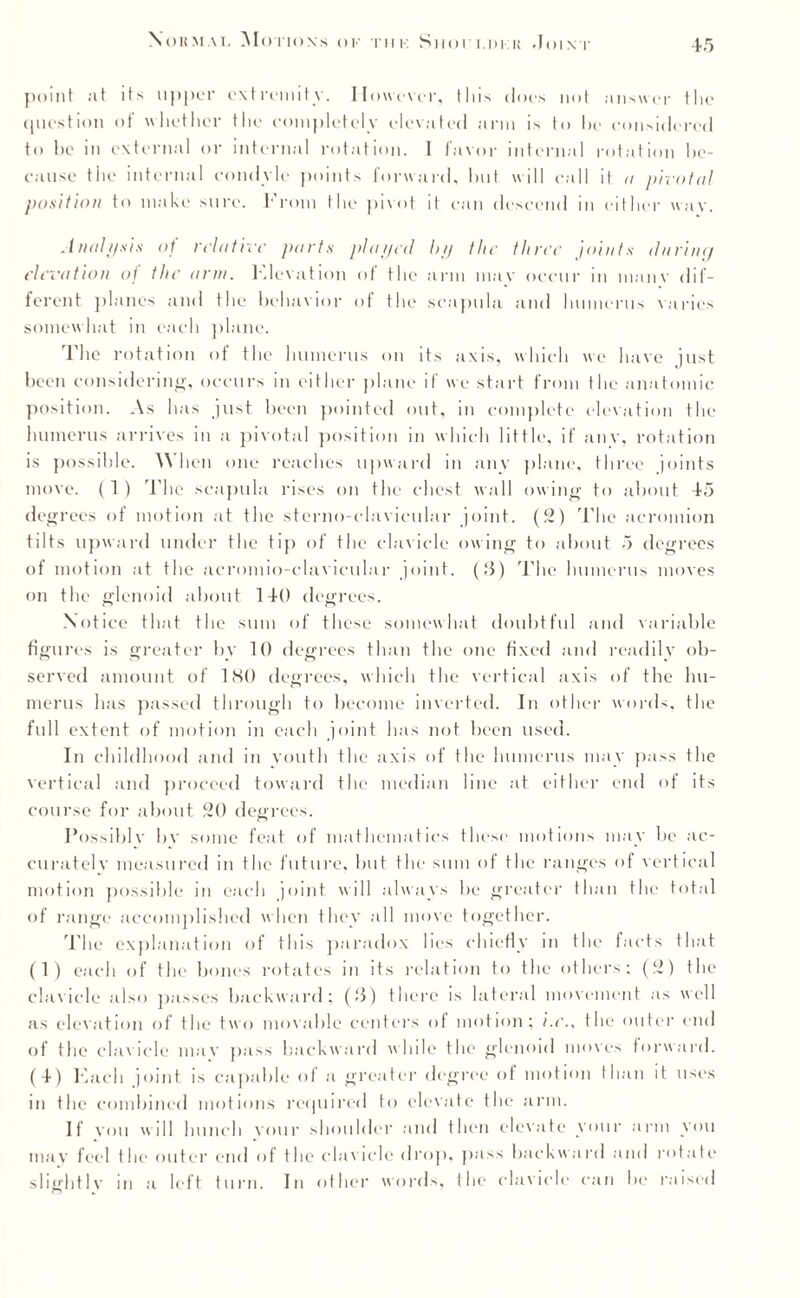 point at it> upper extremity. However, this does not answer the question of whether the completely elevated arm is to he considered to be in external or internal rotation. 1 favor internal rotation be¬ cause the internal condyle points forward, but will call it a pivotal position to make sure. From the pivot it can descend in either wav. Analysis of relative parts played by the three joints durincj elevation of the arm. FJevation of the arm may occur in inanv dif¬ ferent planes and the behavior of the scapula and humerus varies somewhat in each plane. The rotation of the humerus on its axis, which we have just been considerin'*-, occurs in either plane if we start from the anatomic position. As has just been pointed out, in complete elevation the humerus arrives in a pivotal position in which little, if any, rotation is possible. When one reaches upward in any plane, three joints move. (1) The scapula rises on the chest wall owing to about 45 degrees of motion at the sterno-clavieular joint. (2) The acromion tilts upward under the tip of the clavicle owing to about 5 degrees of motion at the acromio-clavicular joint. (3) The humerus moves on the glenoid about 140 degrees. Notice that the sum of these somewhat doubtful and variable figures is greater by 10 degrees than the one fixed and readily ob¬ served amount of 180 degrees, which the vertical axis of the hu¬ merus has passed through to become inverted. In other words, the full extent of motion in each joint has not been used. In childhood and in youth the axis of the humerus may pass the vertical and proceed toward the median line at either end of its course for about 20 degrees. Possible bv some feat of mathematics these motions may be ac¬ curately measured in the future, but tlu- sum of the ranges of vertical motion possible in each joint will always be greater than the total of range accomplished when they all move together. The explanation of this paradox lies chiefly in the facts that (1) each of the bones rotates in its relation to the others; (2) the clavicle also passes backward; (3) there is lateral movement as well as elevation of the two movable centers of motion; i.e., the outer end of the clavicle mav pass backward while the glenoid moves forward. (4) Kacli joint is capable of a greater degree of motion than it uses m the combined motions required to elevate the arm. If vou will hunch your shoulder and then elevate your arm you may feel the outer end of the clavicle drop, pass backward and rotate slight lv in a left turn. In other words, the clavicle can be raised