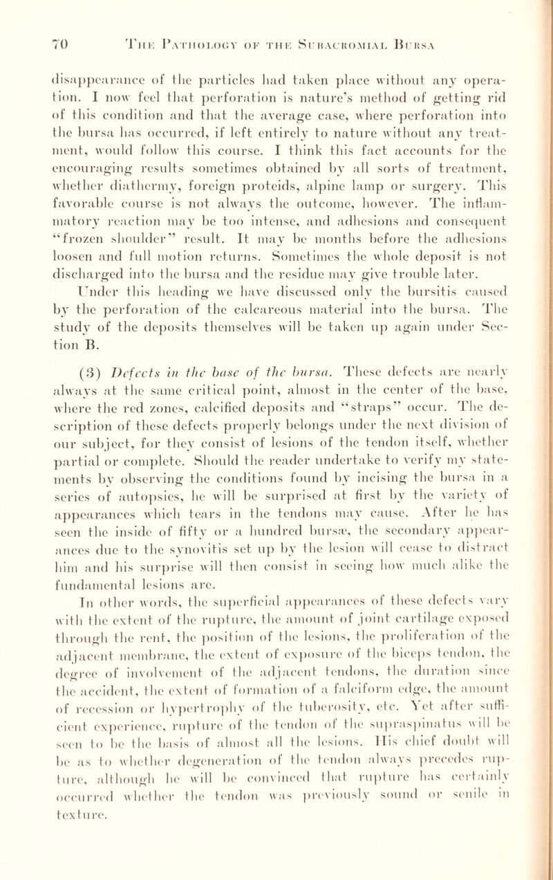 disappearance of the particles had taken place without any opera¬ tion. I now feel that perforation is nature’s method of getting rid of this condition and that the average case, where perforation into the bursa has occurred, if left entirely to nature without any treat¬ ment, would follow this course. I think this fact accounts for the encouraging results sometimes obtained by all sorts of treatment, whether diathermy, foreign proteids, alpine lamp or surgery. This favorable course is not always the outcome, however. The inflam¬ matory reaction may be too intense, and adhesions and consequent “frozen shoulder” result. It may be months before the adhesions loosen and full motion returns. Sometimes the whole deposit is not discharged into the bursa and the residue may give trouble later. Under this heading we have discussed only the bursitis caused by the perforation of the calcareous material into the bursa. The study of the deposits themselves will be taken up again under Sec¬ tion B. (3) Defects in the base of the bursa. These defects are nearly always at the same critical point, almost in the center of the base, where the red zones, calcified deposits and “straps” occur. The de¬ scription of these defects properly belongs under the next division of our subject, for they consist of lesions of the tendon itself, whether partial or complete. Should the reader undertake to verify my state¬ ments by observing the conditions found by incising the bursa in a series of autopsies, he will bo surprised at first by the variety of appearances which tears in the tendons may cause. After lie has seen the inside of fifty or a hundred bursa?, the secondary appear¬ ances due to the synovitis set up by the lesion will cease to distract him and his surprise will then consist in seeing how much alike the fundamental lesions are. In other words, the superficial appearances of these defects vary w ith the extent of the rupture, the amount of joint cartilage exposed through the rent, the position of the lesions, the proliferation of the adjacent membrane, the extent of exposure of the biceps tendon, the decree of involvement of tlu' adiacent tendons, the duration since the accident, the extent of formation of a falciform edge, the amount of recession or hvpertrophv of the tuberosity, etc. Ai ct after suffi¬ cient experience, rupture ol the tendon of the suprnspmatus will be seen to be the basis of almost all the lesions. Ills chief doubt will be as to whether degeneration of the tendon always precedes rup¬ ture, although he will be convinced that rupture has certainly occurred whether the tendon was previously sound or senile in texture.