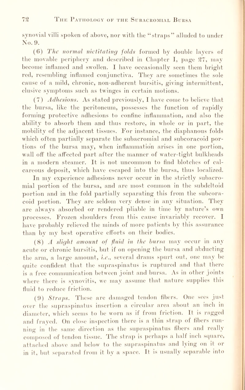 synovial villi spoken of above, nor with the “straps” alluded to under No. 9. (6) The normal nictitating folds formed by double layers of the movable periphery and described in Chapter I, page 27, may become inflamed and swollen. I have occasionally seen them bright red, resembling inflamed conjunctiva. They are sometimes the sole cause of a mild, chronic, non-adherent bursitis, giving intermittent, elusive symptoms such as twinges in certain motions. (7) Adhesions. As stated previously, I have come to believe that the bursa, like the peritoneum, possesses the function of rapidly forming protective adhesions to confine inflammation, and also the ability to absorb them and thus restore, in whole or in part, the mobility of the adjacent tissues. For instance, the diaphanous folds which often partially separate the subacromial and subcoracoid por¬ tions of the bursa may, when inflammation arises in one portion, wall off the affected part after the manner of water-tight bulkheads in a modern steamer. It is not uncommon to find blotches of cal¬ careous deposit, which have escaped into the bursa, thus localized. In my experience adhesions never occur in the strictly subacro¬ mial portion of the bursa, and are most common in the subdeltoid portion and in the fold partially separating this from the subcora- coid portion. They are seldom very dense in any situation. They are always absorbed or rendered pliable in time by nature’s own processes. Frozen shoulders from this cause invariably recover. I have probably relieved the minds of more patients by this assurance than by my best operative efforts on their bodies. (8) A slight amount of fluid in the bursa may occur in any acute or chronic bursitis, but if on opening the bursa and abducting the arm, a large amount, i.e., several drams spurt out, one may be quite confident that the supraspinatus is ruptured and that there is a free communication between joint and bursa. As in other joints where there is synovitis, we may assume that nature supplies this fluid to reduce friction. (9) Straps. These arc damaged tendon fibers. One sees just over the supraspinatus insertion a circular area about an inch in diameter, which seems to be worn as if from friction. It is ragged and frayed. On close inspection there is a thin strap of fibers run¬ ning in the same direction as the supraspinatus fibers and really composed of tendon tissue. The strap is perhaps a half inch square, attached above and below to the supraspinatus and lying on it or in it, but separated from it by a space. It is usually separable into