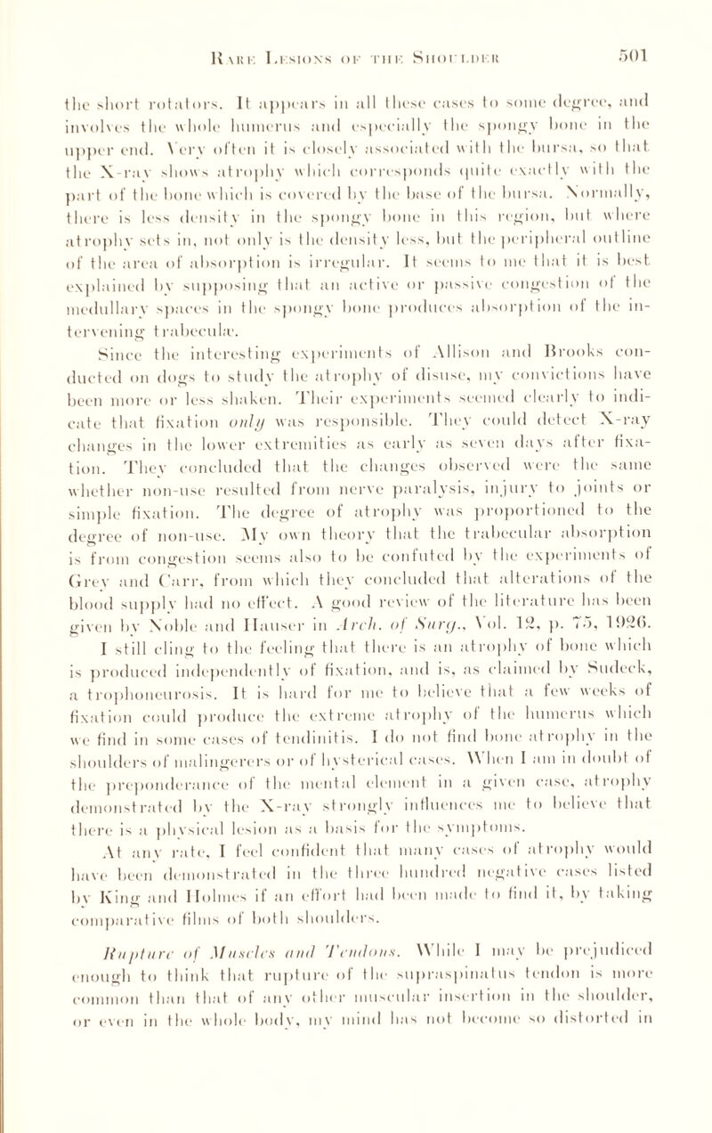 the short rotators. It appears in all these eases to some degree, and involves the whole humerus and especially the spongy hone in the upper end. Very often it is closely associated with the bursa, so that, the X-rav shows atrophy which corresponds quite exactly with the part of the bone which is covered by the base of the bursa. Normally, there is less density in the spongy hone in this region, hut where atrophy sets in, not only is the density less, hut the peripheral outline of the area of absorption is irregular. It seems to me that it is best explained bv supposing that an active or passive congestion of the medullary spaces in the spongy hone produces absorption of the in¬ tervening t rabecuhc. Since the interesting experiments of Allison and Brooks con¬ ducted on dogs to study the atrophy of disuse, my convictions have been more or less shaken. Their experiments seemed clearly to indi¬ cate that fixation only was responsible. They could detect X-ray changes in the lower extremities as early as seven days after fixa¬ tion. They concluded that the changes observed were the same whether non-use resulted from nerve paralysis, injury to joints or simple fixation. The degree of atrophy was proportioned to the decree of non-use. My own theory that the trabecular absorption is from congestion seems also to be confuted by the experiments of Grey and Carr, from which they concluded that alterations of the blood supply had no effect. A good review of the literature has been given bv Noble and Hauser m Arch, of Surg., \ ol. Iff, p. <•>, 1926. I still cling to the feeling that there is an atrophy of bone which is produced independently of fixation, and is, as claimed by Sudeck, a trophoneurosis. It is hard for me to believe that a few weeks of fixation could produce the extreme atrophy of the humerus which we find in some cases of tendinitis. I do not find bone atrophy in the shoulders of malingerers or of hysterical cases. \\ lien I am m doubt of the preponderance of the mental element m a given case, atrophy demonstrated by the X-ray strongly influences me to believe that there is a physical lesion as a basis for the symptoms. At any rate, I feel confident that many cases of atrophy would have been demonstrated in the three hundred negative cases listed bv K m«- and Ilolmes if an effort had been made to find it, b\ taking comparative films of both shoulders. Rupture of Muscles ami Tendons. While I may be prejudiced enough to think that rupture of the supraspinatus tendon is more common than that of any other muscular insertion m the shoulder, or even in the whole body, inv mind has not become so distorted in
