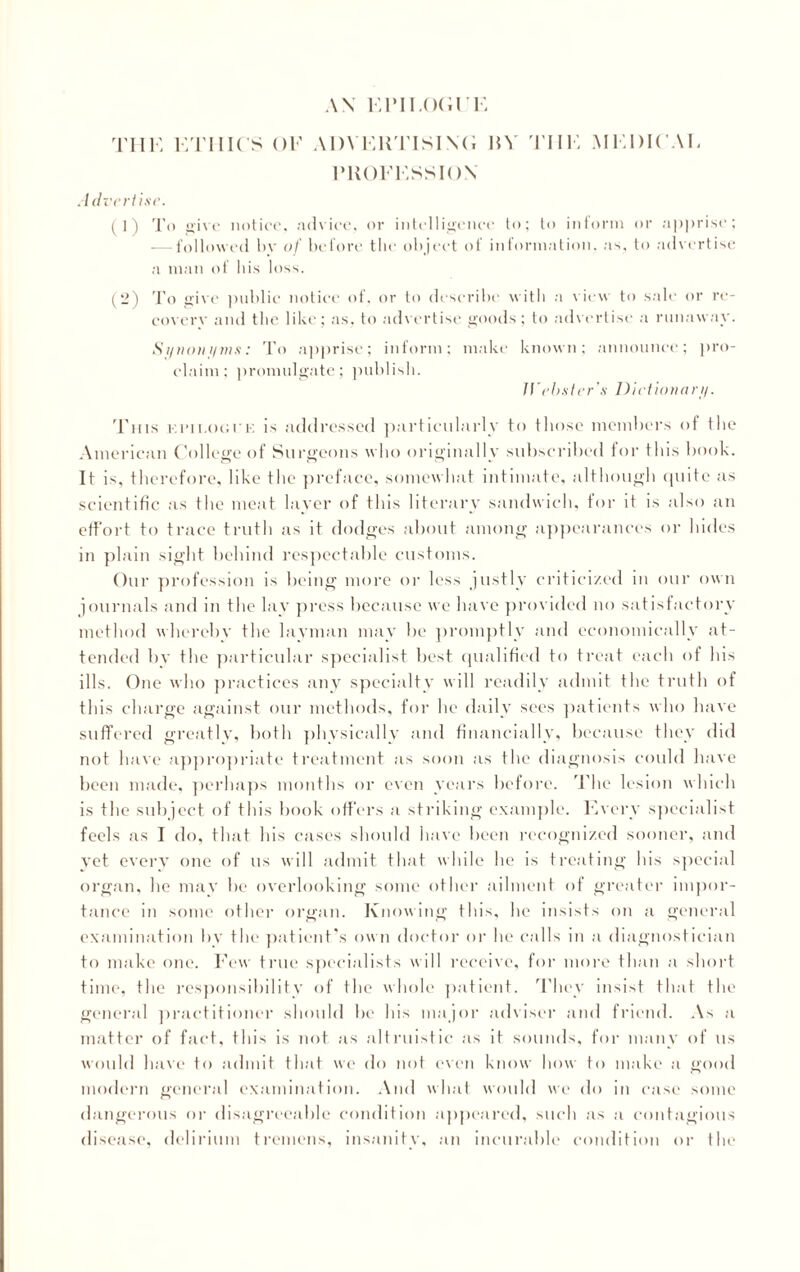 AN Kril.OCI'K THE ETHICS OF ADVERTISIN'!; MV THE MEDICAL PROFESSION .7 dveriise. (1) To give notice, advice, or intelligence to; to inform or apprise; -—followed by of before the object of information, as, to advertise a man of his loss. (2) To give public notice of. or to describe with a view to sale or re¬ covery and the like; as, to advertise goods; to advertise a runaway. Synonyms: To apprise; inform; make claim; promulgate; publish. known; announce; pro- Jl'ebster’s Dictionary. This ei’ii.ogue is addressed particularly to those members of the American College of Surgeons who originally subscribed for this book. It is, therefore, like the preface, somewhat intimate, although quite as scientific as the meat layer of this literary sandwich, for it is also an effort to trace truth as it dodges about among appearances or hides in plain sight behind respectable customs. Our profession is being more or less justly criticized in our own journals and in the lay press because we have provided no satisfactory method whereby the layman may be promptly and economically at¬ tended by the particular specialist best qualified to treat each of his ills. One who practices any specialty will readily admit the truth of this charge against our methods, for he daily sees patients who have suffered greatly, both physically and financially, because they did not have appropriate treatment as soon as the diagnosis could have been made, perhaps months or even years before. The lesion which is the subject of this book offers a striking example. Every specialist feels as I do, that his cases should have been recognized sooner, and yet every one of us will admit that while he is treating his special organ, he may be overlooking some other ailment of greater impor¬ tance in some other organ. Knowing this, he insists on a general examination by the patient's own doctor or he calls in a diagnostician to make one. Few true specialists will receive, for more than a short time, the responsibility of the whole patient. They insist that the general practitioner should be his major adviser and friend. As a matter of fact, this is not as altruistic as it sounds, for many of us would have to admit that we do not even know how to make a good modern general examination. And what would we do in case some dangerous or disagreeable condition appeared, such as a contagious disease, delirium tremens, insanity, an incurable condition or the