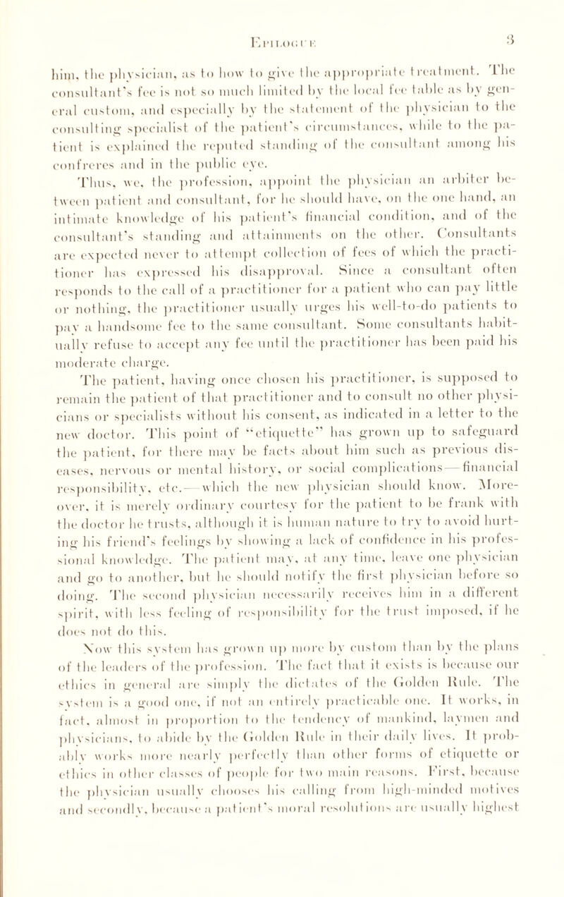 Enron i' k .‘i him, tlie plivsiciiin, as to how to give the appropriate treatment. 1 lie consultant’s fee is not so much limited by the local tee table as by gen¬ eral custom, and especially by the statement ot the physician to the consulting specialist of the patient's circumstances, while to the pa¬ tient is explained the reputed standing of the consultant among his confreres and in the public eye. Thus, we, the profession, appoint the physician an arbiter be¬ tween patient and consultant, for he should have, on the one hand, an intimate knowledge of his patient’s financial condition, and of the consultant’s standing and attainments on the other. ( onsultants are expected never to attempt collection of fees of which the practi¬ tioner has expressed his disapproval. Since a consultant often responds to the call of a practitioner for a patient who can pay little or nothing, the practitioner usually urges his well-to-do patients to pav a handsome fee to the same consultant. Some consultants habit- uallv refuse to accept any fee until the practitioner has been paid his moderate charge. The patient, having once chosen his practitioner, is supposed to remain the patient of that practitioner and to consult no other physi¬ cians or specialists without his consent, as indicated in a letter to the new doctor. This point of “etiquette” has grown up to safeguard the patient, for there may be facts about him such as previous dis¬ eases, nervous or mental history, or social complications—financial responsibilit v, etc.— which the new physician should know. INI ore- over, it is merelv ordinary courtesy for the patient to be frank with the doctor he trusts, although it is human nature to try to avoid hurt¬ ing his friend’s feelings bv showing a lack of confidence in his profes¬ sional knowledge. The patient may, at any time, leave one phvsician and go to another, but lie should notify the first physician before so doing. The second phvsician necessarily receives him m a different spirit, with less feeling of responsibility for the trust imposed, it he does not do this. Xow this system has grown up more by custom than by the plans of the leaders of the profession. The fact that it exists is because our ethics in general are simplv the dictates ot the Golden ltule. 1 he s vs tern i s a good one, if not an entirely practicable one. It works, in fact, almost in proportion to the tendency of mankind, laymen and phvsieians, to abide bv the Golden Rule m their daily lives. It prob¬ able works more nearly perfectly than other forms of etiquette or ethics in other classes of people for two main reasons. First, because the phvsician usually chooses his calling from high-minded motives and secondl v, because a patient's moral resoldt ions are usually highest