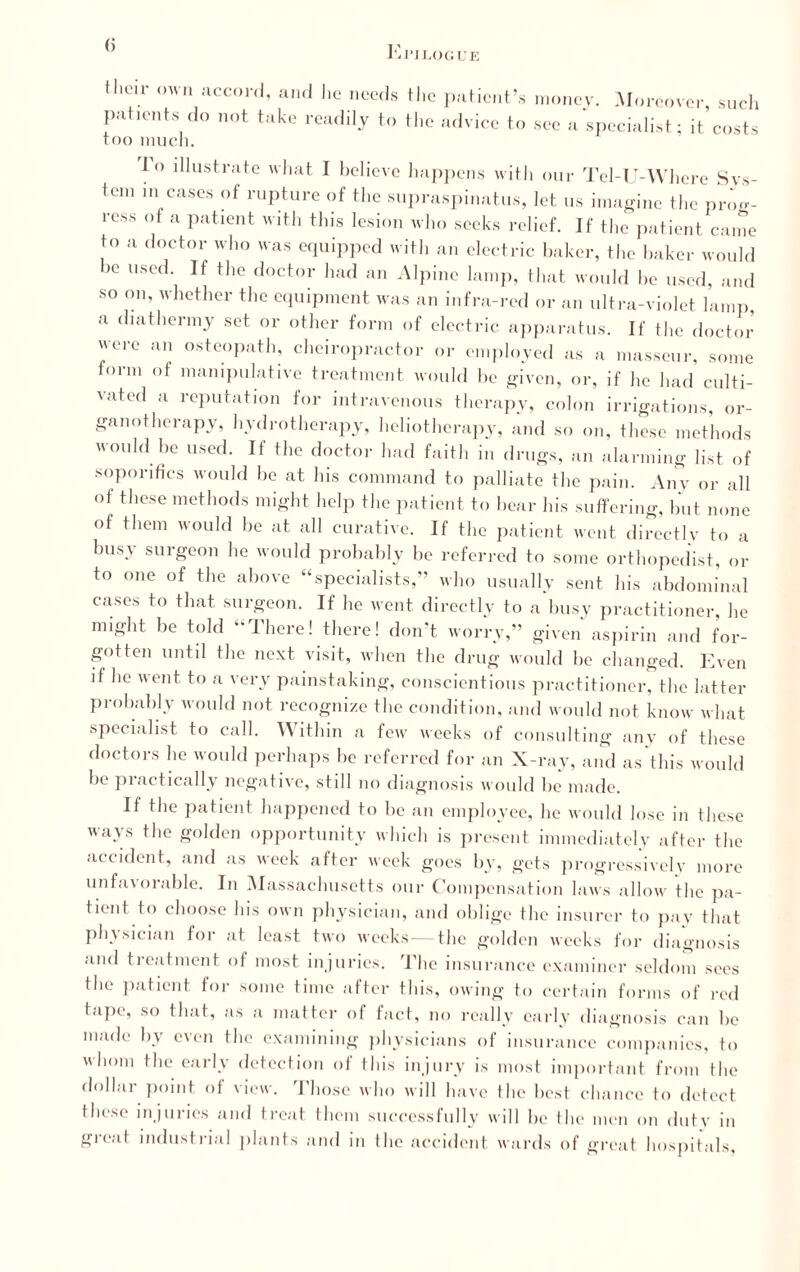 Epilogue I ln-11- mvn accord, and lit- needs the patient’s money. .Moreover, such patients do not take readily to the advice to see a specialist; it cost, too much. To lllustrate what I believe happens with our Tel-U-Where Sys¬ tem in cases of rupture of the supraspinatus, let us imagine the prog¬ ress of a patient with this lesion who seeks relief. If the patient came to a doctor who was equipped with an electric baker, the baker would be used. If the doctor had an Alpine lamp, that would he used, and so on, whether the equipment was an infra-red or an ultra-violet lamp, a diathermy set or other form of electric apparatus. If the doctor were an osteopath, cheiropractor or employed as a masseur, some form of manipulative treatment would be given, or, if he had culti¬ vated a reputation for intravenous therapy, colon irrigations, or¬ ganotherapy, hydrotherapy, heliotherapy, and so on, these methods would be used. If the doctor had faith in drugs, an alarming list of soporifics would be at his command to palliate the pain. Any or all ot these methods might help the patient to bear his suffering, but none of them would be at all curative. If the patient went directly to a busy surgeon he would probably be referred to some orthopedist, or to one of the above “specialists,” who usually sent his abdominal cases to that surgeon. If he went directly to a busy practitioner he might be told “There! there! don’t worry,” given aspirin and for¬ gotten until the next visit, when the drug would be changed. Even if he went to a very painstaking, conscientious practitioner, the latter probably would not recognize the condition, and would not know what specialist to call. \\ ithin a few weeks of consulting any of these doctors he would perhaps be referred for an X-ray, and as this would be practically negative, still no diagnosis would be made. If the patient happened to be an employee, he would lose in these ways the golden opportunity which is present immediately after the accident, and as week after week goes by, gets progressively more unfavorable. In Massachusetts our Compensation laws allow the pa¬ tient to choose his own physician, and oblige the insurer to pay that physician for at least two weeks — the golden weeks for diagnosis and treatment of most injuries. The insurance examiner seldom sees the patient for some time after this, owing to certain forms of red tape, so that, as a matter of fact, no really early diagnosis can he made by even the examining physicians of insurance companies, to whom the early detection of this injury is most important from the dollar point ol view. Those who will have the best chance to detect these injuries and treat them successfully w ill be the men on duty in great industrial plants and in the accident wards of great hospitals,