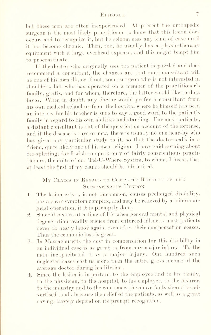 E PI LOG I 1 but these men are often inexperienced. At present the orthopedic surgeon is the most likely practitioner to know that this lesion does occur, and to recognize it, hut he seldom sees any kind of case until it has become chronic. Then, too, he usually has a physio-therapy equipment with a large overhead expense, and this might tempt him to procrastinate. If the doctor who originally sees the patient is puzzled and does recommend a consultant, the chances are that such consultant will he one of his own ilk, or if not, some surgeon who is not interested in shoulders, but who has operated on a member of the practitioner s family, gratis, and for whom, therefore, the latter would like to do a favor. When in doubt, any doctor would prefer a consultant from his own medical school or from the hospital where he himself has been an interne, for his teacher is sure to say a good word to the patient’s family in regard to his own abilities and standing. For most patients, a distant consultant is out of the question on account of the expense, and if the disease is rare or new, there is usually no one near-hv who has given anv particular study to it, so that the doctor calls m a friend, quite likely one of his own religion. I have said nothing about fee-splitting, for I wish to speak only of fairly conscientious practi¬ tioners, the units of our Tel-U-Where System, to whom, I insist, that at least the first of my claims should he advertised. My Claims ix Regard to Complete Rupture of the S UPRASPIXATUS TEXDO X 1. The lesion exists, is not uncommon, causes prolonged disability, has a clear symptom complex, and may he relieved by a minor sur¬ gical operation, if it is promptly done. 2. Since it occurs at a time of life when general mental and physical degeneration readily ensues from enforced idleness, most patients never do heavy labor again, even after their compensation ceases. Thus the economic loss is great. 3. In M assachusetts the cost in compensation for this disability in an individual case is as great as from any major injury, lo the man incapacitated it is a major injury. One hundred such neglected cases cost us more than the entire gross income of the average doctor during his lifetime. to the physician, to the hospital, to his employer, to the insurer, to the industry and to the consumer, the above facts should he ad¬ vertised to all, because the relief of the patients, as well as a great saving, largely depend on its prompt recognition.