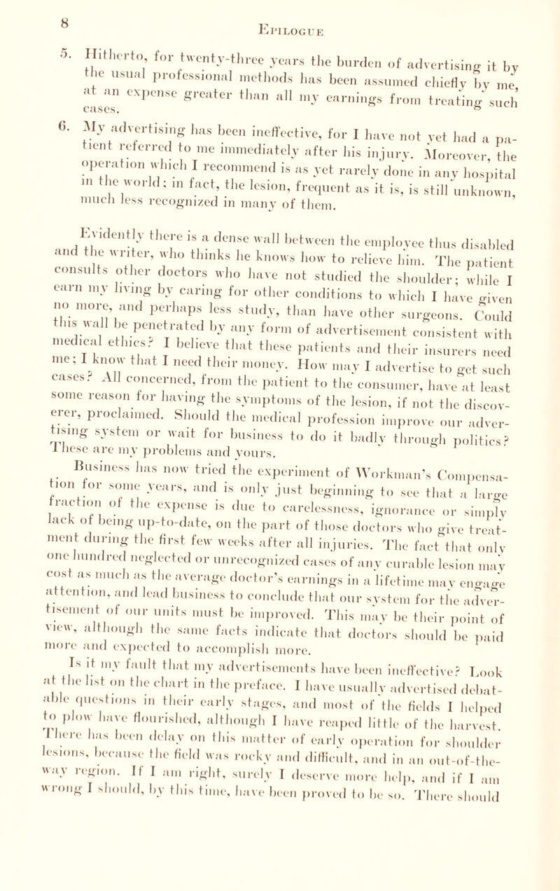 Epilogue 5. 6. intluTto for twenty-three years the burden of advertising it by the usual professional methods has been assumed chiefly by me • i an expense greater than all my earnings from treating such My advertising 1ms been ineffective, for I have not vet had a na- t.ent referred to me immediately after his injury. Moreover, the operation which I recommend is as yet rarely done in any hospital ,l;e.'orld! m fact> tlre l«i»n, frequent ns it is, is still unknown, much less recognized in many of them. evidently there is a dense wall between the employee thus disabled and the w riter, who thinks he knows how to relieve him. The patient consults other doctors who have not studied the shoulder- while I earn my living by caring for other conditions to which I have given no more, and perhaps less study, than have other surgeons. Could tins wall be penetrated by any form of advertisement consistent with medical ethics.- I believe that these patients and their insurers need me. I know that I need their money. How may I advertise to get such cases. All concerned, from the patient to the consumer, have at least some reason for having the symptoms of the lesion, if not the discov¬ erer, proclaimed. Should the medical profession improve our adver¬ tising system or wait for business to do it badly through politics? J licsc are my problems and yours. Business has now tried the experiment of Workman’s Compensa- nui oi some years, and is only just beginning to see that a large fraction of the expense is due to carelessness, ignorance or simply lack of being up-to-date, on the part of those doctors who give treat¬ ment during the first few weeks after all injuries. The fact that only one hundred neglected or unrecognized cases of any curable lesion may cost as much as the average doctor’s earnings in a lifetime may engage attention, and lead business to conclude that our system for the adver¬ tisement of our units must be improved. This may be their point of view, although the same facts indicate that doctors should be paid more and expected to accomplish more. Is it my fault that my advertisements have been ineffective? Look at the list on the chart in the preface. I have usually advertised debat¬ able questions in their early stages, and most of the fields I helped to plow have flourished, although I have reaped little of the harvest 1 here has been delay on this matter of early operation for shoulder lesions, because the field was rocky and difficult, and in an out-of-the- surely I deserve more help, and if I am o be so. There should wav region. If I am rig wrong I should, by this time, have been proved