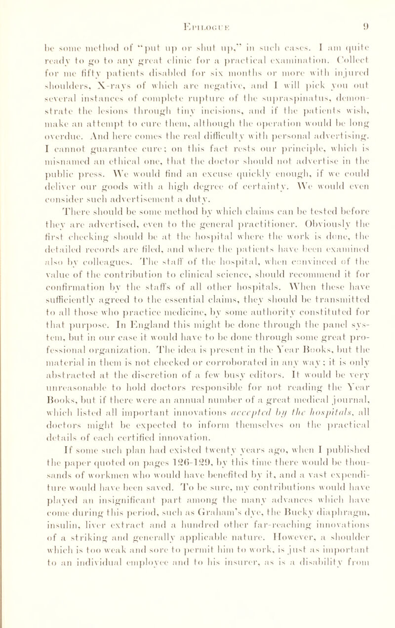 MM t.OO.U K !) bo some method of “put up or shut up,” iu such cases. I am quite readv to go to any great clinic for a practical examination. Collect for me fifty patients disabled for six months or more with injured shoulders. X-rays of which arc negative, and I will pick you out several instances of complete rupture of the supraspinatus, demon¬ strate the lesions through tiny incisions, and if the patients wish, make an attempt to cure them, although the operation would he long overdue. And here comes the real difficulty with personal advertising. I cannot guarantee cure; on this fact rests our principle, which is misnamed an ethical one, that the doctor should not advertise in the public press. We would find an excuse quickly enough, if we could deliver our goods with a high degree of certainty. We would even consider such advertisement a duty. There should be some method by which claims can he tested before they are advertised, even to the general practitioner. Obviously the first checking should he at the hospital where the work is done, the detailed records are filed, and where the patients have been examined also bv colleagues. The staff of the hospital, when convinced of the value of the contribution to clinical science, should recommend it for confirmation by the staffs of all other hospitals. When these have sufficiently agreed to the essential claims, they should be transmitted to all those who practice medicine, by some authority constituted for that purpose. In England this might be done through the panel sys¬ tem, but in our case it w ould have to be done through some great pro¬ fessional organization. The idea is present m the Year Books, hut the material in them is not checked or corroborated in any way; it is only abstracted at the discretion of a few busy editors. It would be very unreasonable to hold doctors responsible for not reading the A ear Books, but if there were an annual number of a great medical journal, which listed all important innovations accepted bp the hospitals, all doctors might be expected to inform themselves on the practical details of each certified innovation. If some such plan had existed twenty years ago, when I published the paper quoted on pages 12(5-129, by this time there would be thou¬ sands of workmen who would have benefited by it, and a vast expendi¬ ture would have been saved. To be sure, my contributions would have played an insignificant part among the many advances which have come during this period, such as Graham's dye, the Bucky diaphragm, insulin, liver extract and a hundred other far-reaching innovations of a striking and generally applicable nature. However, a shoulder which is too weak and sore to permit him to work, is just as important to an individual employee and to his insurer, as is a disability from