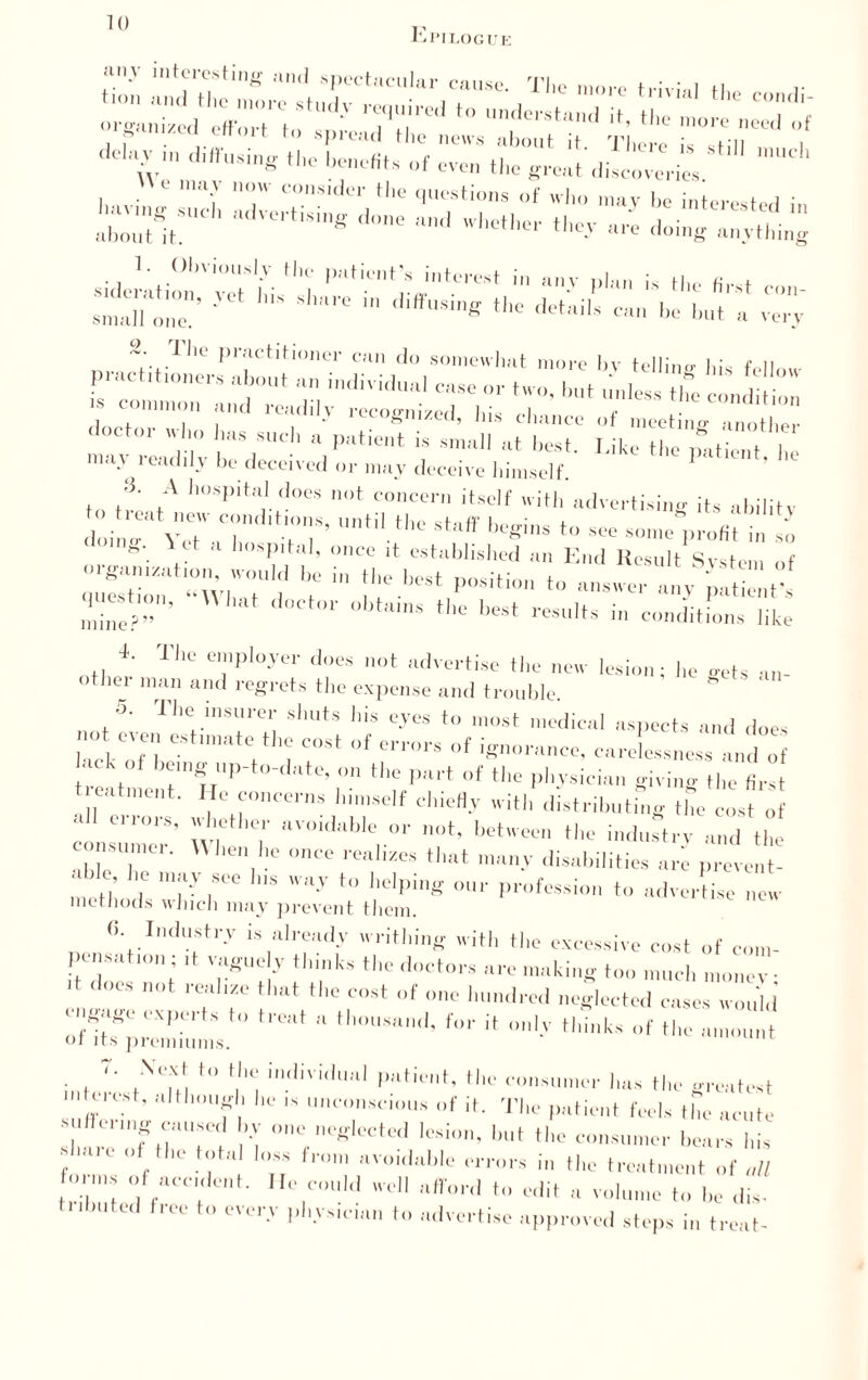 Epilogue <lcl,\Vn -f -on the groat di«coveri« Sr=S:;s;:-S=: ,^R P,;u’tiHoner can do somewhat more by tel linn- |,; f n doctor who has such a patient is small at best Like'themHenT17 muv readily be deceived may deceive himself. ? ''' .5. A hospital does not concern itself with advertising its ahilitv to tieat new conditions, until the st-iff hpo-ine t (,0ing\ ™ a '>*&'> once it established an of qXion' ‘‘WhT1? 'te 1,1 I'!0 bGSt P°Siti0n t0 an8Wcr an3r patient’s mine?1”'1' 0bttt,ns th° l,est ™ul*° > conditions like -1. The employer does not advertise the new lesion; he gets an- ” m;1 “lul regrets the expense and trouble. 5. The insurer shuts his eyes to most medical aspects and does md even estimate the cost of errors of ignorance, carelessness and of treaw hP ’ *l'f,,Wrt “f tl,c giving the first atment. He concerns himself chiefly with distributing tbe cost of all errors, whether avoidable or not, between the indurtrv and the consumer. W lien he once realizes that many disabilities are prevent- . ble ho may see Ins way to helping our profession ..ortise new methods which may prevent them. «. Industry is already writhing with the excessive cost of com¬ pensation; ,t vaguely thinks the doctors arc making ... monev• d does not realize that the cost of one la.. neglected cases would' ei gage experts to treat a thousand, for it only thinks of the a.. or its premiums. intern V i i.,Bvi,'UMl ... l.»« the greatest • ' ilL' '* ’'conscious of it. The patient feels the acute SO Ier,K caused by one neglected lesion, but the consumer hears his f , .. I,’“ fl0ln ”'„i,lahle errors in the treatment of „ll : “ “cedent, lie could well afford to edit a ..me to he dis. tnbuted tree to every physician to advertise approved steps in treat-