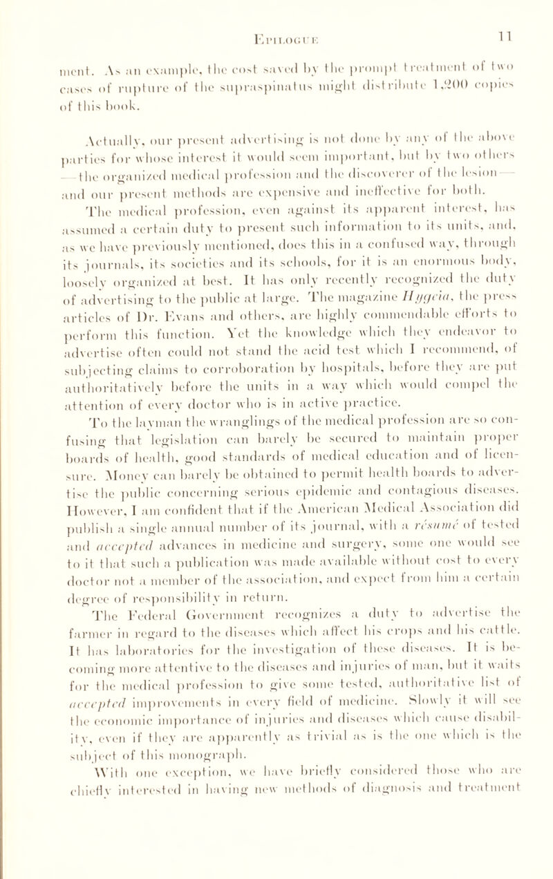 El’IT.OGl' I. mcnt. As an example, the cost saved l>y the prompt treatment of two cases of rupture of the supraspinal us might distribute 1,200 copies of this book. Actually, our present advertising is not done by any of the above parties for whose interest it would seem important, but by two others the organized medical profession and the discoverer of the lesion and our present methods are expensive and ineffective for both. The medical profession, even against its apparent interest, has assumed a certain duty to present such information to its units, and, as we have previously mentioned, does this in a contused way, through its journals, its societies and its schools, for it is an enormous body, looselv organized at best. It has only recently recognized the duty of advertising to the public at large. The magazine Hygeia, the press articles of Dr. Evans and others, are highly commendable efforts to perform this function. Vet the knowledge which they endeavor to advertise often could not stand the acid test which 1 recommend, of subjecting claims to corroboration by hospitals, before they are put authoritatively before the units in a way which would compel the attention of every doctor who is in active practice. To the lavman the wranglings of the medical profession are so con¬ fusing that legislation can barely be secured to maintain proper boards of health, good standards of medical education and of licen¬ sure. Money can barely be obtained to permit health hoards to adver¬ tise the public concerning serious epidemic and contagious diseases. However, I am confident that if the American Medical Association did publish a single annual number of its journal, with a resume of tested and accepted advances in medicine and surgery, some one would see to it that such a publication was made available without cost to every doctor not a member of the association, and expect f i om him a t ei tuin degree of responsibility in return. The Federal Government recognizes a duty to advertise the farmer in regard to the diseases which affect lus crops and his cattle. It has laboratories for the investigation of these diseases. It is be¬ coming more attentive to the diseases and injuries of man, but it waits for the medical profession to give some tested, authoritative list of accepted improvements in every field of medicine. Slowly it will see the economic importance of injuries and diseases which cause disabil¬ ity. even if they are apparently as trivial as is the one which is the subject of this monograph. With one exception, we have briefly considered those who are chief!v interested in having new methods of diagnosis and treatment