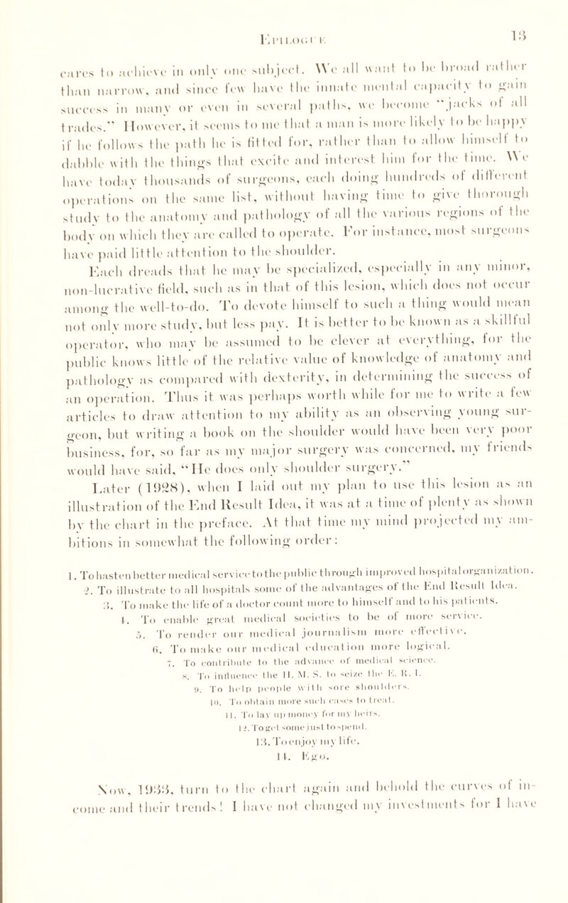 El’II.OGI k 18 cures to achieve in only one subject. We all want to be broad rather than narrow, and since few have the innate mental capacity to gam success in many or even in several paths, we become “jacks of all trades. However, it seems to me that a man is more likely to be happy if be follows the path he is fitted for, rather than to allow himselt to dabble with the tilings that excite and interest him for the tune. We have today thousands of surgeons, each doing hundreds of different operations on the same list, without having time to give thorough study to the anatomy and pathology of all the various regions of the body on which they are called to operate. For instance, most surgeons have paid little attention to the shoulder. Each dreads that he may be specialized, especially in any minor, non-lucrative field, such as in that of this lesion, which does not occur among the well-to-do. To devote himself to such a thing would mean not only more study, but less pay. It is better to be known as a skillful operator, who may be assumed to be clever at everything, tor the public knows little of the relative value of knowledge of anatomy and pathology as compared with dexterity, in determining the success of an operation. Thus it was perhaps worth while for me to write a few articles to draw attention to my ability as an observing young sur¬ geon, but w riting a book on the shoulder would have been \ery pool business, for, so far as my major surgery was concerned, my friends would have said, “He does only shoulder surgery. * Eater (1928), when I laid out my plan to use this lesion as an illustration of the End Result Idea, it was at a time of plenty as shown by the chart in the preface. At that time my mind projected my am¬ bitions in somewhat the following order: 1. To hasten better medical service to the public- through improved hospitalorgani/.ation. >. To illustrate to all hospitals some of tlie advantages of the End Result Idea. !!. To make the life of a doctor count more to himself and to his patients. 1. To enable great medical societies to be of more service. 5. To render our medical journalism more effective. <i. To make our medical education more logical. 7. To contribute to the advance of medical science. H. To intiuence the It. M. S. to seize the l\. K. I. n. To help people with sore shoulders. 10. I o obtain more such eases to treat. 11. To lav up money for m> heirs. li.Toget some just to spend. m.Toenjov my life. It. Kgo. N<»\\, 1988, turn to the chart again and behold the curves ot in¬ come and their trends! I have not changed my investments for I have