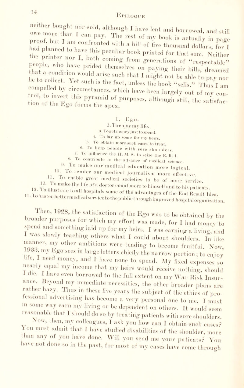 Epilogue ”C,thei' b'fht .. “IH'-ugl. I have lent ami boi-vowcl and .till r rr>r ™p,iy- t,“ .... y: co,ifi;°nt“i ■*>' »*»» °f «ve .„d don..™, Lh ■ aniu< o m\e tins peculiar bonk printed for that sum. Neither e Pointer nor I, both coming from generations of “respectable” 1-ple. who have prided themselves .mving their bilks,Tfmed Ik t  7 , v' ;.I nnse sudl *'‘1 ' might not be able to pay nor collect. \ et such is the fact, unless the book “sells.” Thus 1 am con,pc ,a. by circumstances, which have been largely out of my con !'* I).'lan|nl of purposes, although still, the satisfac¬ tion of the Ego forms the apex. 1. Ego. 2. Toenjoy my life, i. To set money just tospend. I. lo lay up some for my heirs. 5. To obtain more such cases to treat, ti. To help people with sore shoulders. ~■ influence the H. M. S. to seize the E. R | «• To contribute to the advance of medical science. !*• 1 o make our medical education more logical. 1. To render our medical journalism more effective. II. To enable great medical societies to be of more service, o make the life of a doctor count more to himself and to his patients 1 I Tol, ,°t h n t0 ‘v hrPita,S S°me 0f the adTOntaKes of the End Result Idea. Iohash n better medical service to the public through improved hospital organization. Than, 1928, the satisfaction of the Ego was to be obtained by the bi oader purposes tor winch my effort was made, for I had money to spend and something laid up for my heirs. I was earning a living, and uas slowly teaching others what I could about shoulders. In like manner, my other ambitions were tending to become fruitful. Now, ; m-V J;S° sces 111 larSG Ietters chiefly the narrow portion; to on joy hfe, I need money, and I have none to spend. My fixed expenses so nearly equal my income that my heirs would receive nothing, should die. I have even borrowed to the full extent on my War Risk Insur¬ ance. Beyond my immediate necessities, the other broader plans are rather hazy Thus in these five years the subject of the ethics of pro¬ fessional advertising has become a very personal one to me. I must in some way earn my living or he dependent on others. It would seem reasonable that I should do so by treating patients with sore shoulders. -Now, then, my colleagues, I ask you how can I obtain such cases? tVni must adniit tll,lt 1 have studied disabilities of the shoulder, more Ian an-v of .vou I,ave done. Will you send me your patients? You have not done so in the past, for most of my cases have come through