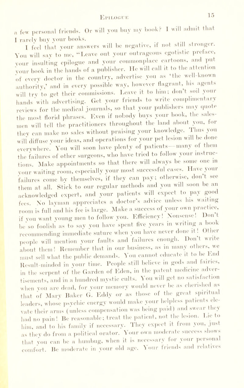 Eimloc.uk a few personal friends. Or will you buy my book? I will admit that 1 rarely buy your books. 1 feel that your answers will be negative, if not still stronger. You will say to me, “Leave out your outrageous egotistic preface, vour insulting epilogue and your commonplace cartoons, and put Vour book in the bands of a publisher. He will call it to tbc attention of every doctor in tbe country, advertise you as ‘the well-known authority,’ and in every possible way, however flagrant. Ins agents will try to get their commissions. Leave it to lum; don t soil your hands with advertising. Get your friends to write complimentary reviews for tbe medical journals, so that your publishers may quote the most florid phrases. Even if nobody buys your book, the sales¬ men will tell the practitioners throughout the land about you, tor they can make no sales without praising your knowledge. Thus you will diffuse vour ideas, and operations for your pet lesion will be done everywhere.’ You will soon have plenty of patients —many of them tbe failures of other surgeons, who have tried to follow your instruc¬ tions. Make appointments so that there will always be some one in your waiting room, especially your most successful cases. Have your failures come by themselves, if they can pay; otherwise, don't see them at all. Stick to our regular methods and you will soon be an acknowledged expert, and your patients will expect to pay good fees. \o layman appreciates a doctor’s advice unless bis waiting room is full and bis fee is large. Make a success of your own practice, if von want voung men to follow you. Efficiency! Nonsense! Don t be*so foolish as to say you have spent five years in writing a book recommending immediate suture when you have never done it! Other people will mention your faults and failures enough. Don t write about them! Remember that in our business, as in many others, we must sell wl.at the public demands. You cannot educate if to he End Result minded in your time. People still believe in gods and fairies, in the serpent of the Garden of Eden, in the patent medicine adver¬ tisements, and in a hundred mystic cults. You will get no satisfaction when you are dead, for your memory would never be as cherished as that of Marv Raker G. Eddy or as those of the great spiritual leaders, whose psvchic energy would make your helpless patients ele¬ vate their arms (unless compensation was being paid) and swear they bad no pain ! Re reasonable; treat flic patient, not the lesion. Lie to him, and to bis family if necessary. They expect it from you, just as they do from a pol • a 1 orator. Your own moderate success shows that vou can be a humbug, when it comfort. Re moderate in your old is necessary for your personal Hire, Your friends and relatives