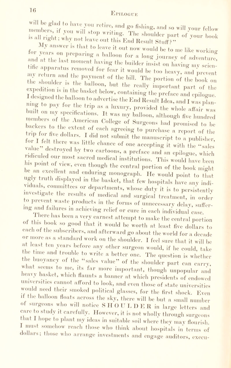 10 Epilogue S ].re,'c’ K M'ing, and so will your fellow ■ V;' T stl’P The shoulder part of'vonr |,„’k ' 1Igllt; wh-V not leave out this End Result Stuff?” for vIrSWCr 'S th'lt t0 Ic;lve if out  woM be to me like working 1 a le. r'C|Mnnf,U ,WT U>r ‘ ^journey of adventure® l ,lt tl,C n,°ment having the builder insist on having ,„v scien- ■fle apparatus removed for fear it would be too heavy, and prevent the K iC TT' 1  bil1- Th° P°rti™ af the book on • ><»il(lu is the balloon, but the really important part of the expo IS u basket below, containing the ,reface a!,d epilog!,e I designed the balloon to advertise the End Result Idea, and I was plan- ng o pay for the trip as a luxury, provided the whole affair was »udt on my specifications. It was my balloon, although five hundred n einbers of the American College of Surgeons had promised o he backers to the extent of each agreeing to purchase a report of the fo;PI °/J ™ dolkrS- }*ld ’lot Submit the manuscript to a publisher, value” d Jf 1 ° ChanCG °f °nC accePtinS ^ with the “sales . , f Stl'°Jcd b-y two cartoons, a preface and an epilogue, which i< uuled our most sacred medical institutions. This would have been J POU ° , V*CW’ °;'°n thou«h the central portion of the book might uhv\°\Ci V [11CndUring m°n°^raPh- He would point to that U£,h truth displayed in the basket, that few hospitals have any indi¬ viduals, committees or departments, whose duty it is to persistently investigate the results of medical and surgical treatment, in ^ to prevent waste products in the forms of unnecessary delay, suffer- mg .ind failures ,n achieving relief or cure in each individual case here has been a very earnest attempt to make the central portion of Jins book so good that it would be worth at least five dollars to each of the subscribers, and afterward go about the world for a decade °; !n<,7 I18 a Standard work on thc shoulder. I feel sure that it will he at least ten years before any other surgeon would, if he could, take he time and trouble to write a better one. The question is whether the buoyancy of the “sales value” of the shoulder part can carrv. uliat seems to me, its far more important, though unpopular and heavy basket, which flaunts a banner at which presidents of endowed universities cannot afford to look, and even those of state universities would need their smoked political glasses, for the first shock. Even if the balloon floats across the sky, there will he hut a small number of surgeons who will notice SHOULDER in large letters and cure to study it carefully. However, it is not wholly through surgeons hut I hope to plant my ideus in suitable soil where they may flourish I must somehow reach those who think about hospitals in terms of dollars; those who arrange investments and engage auditors, exeeu-