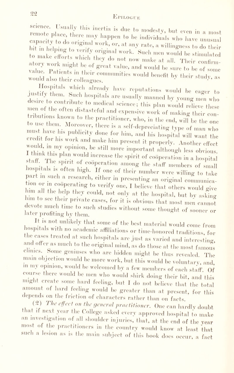 DO remote n] ice .T * m°des,>'’ h“* «en in a most Cci»v. d:, r-7 T,K,n to i,c indivifkiais i»™... it V 'gT WO,'k’ 0I'> >tttc, a «filing,tess to do their to ' l ,I!K. T r' 0nlul orli' Slldl ten would he stimulated t. make efforts wind, they do not now make Tllci, ZTvZ value iMic'ntf ' tl ™!0’ 1,0 surc tu he of some ■ H°sllltals ]lidl already have reputations would he eager to ust.fy them Such hospitals are usually manned hv young m™ who desire to contribute to medical science; tins plan would relieve these nen of the often distasteful and expensive work of making their con¬ tributions known to the practitioner, who, in the end, will be the one must haveT- mT' T™ l*  s<',f-'lD’reciat„,g type of man who must have Ins publicity done for him, and his hospital will want the 1 for l,,s ork ™d makp l‘i»' present it properly. Another effect I think tl my|°P,10',b<i Stl more important although less obvious. I think Ins plan would increase the spirit of cooperati.. a hospital , ' ' ! sp'*'lt f “operation among the staff members of small hospitals is often high. If one of their number were willing to take pait m such a research, either in presenting an original comninnica- lon or m cooperating to verify one. I believe that others would give on, all the help they could, not only at the hospital, but by asjfino him to see heir private eases, for it is obvious that most men cannot duote much time to such studies without some thought of sooner or later profiting by them. It is not unlikely that some of the best material would come from hospitals with no academic affiliations or time-honored traditions, for the cases treated at such hospitals are just as varied and interesting and offer as much to the original mind, as do those at the most famous dimes Some geniuses who are hidden might he thus revealed. The mam objection would he more work, hut this would he voluntary and in my opinion, would be welcomed by a few members of each staff Of course there would he men who would shirk doing their hit, and'this might create some hard feeling, but I do not believe that the total amount of hard feeling would he greater than at present, for this depends on the friction of characters rather than on facts. (2) The effect on the general practitioner. One can hardly doubt that if next year the College asked every approved hospital to make an investigation of all shoulder injuries, that, at the end of the year most of the practitioners in the country would know at least that such a lesion as ,s the main subject of this hook docs occur, a fact