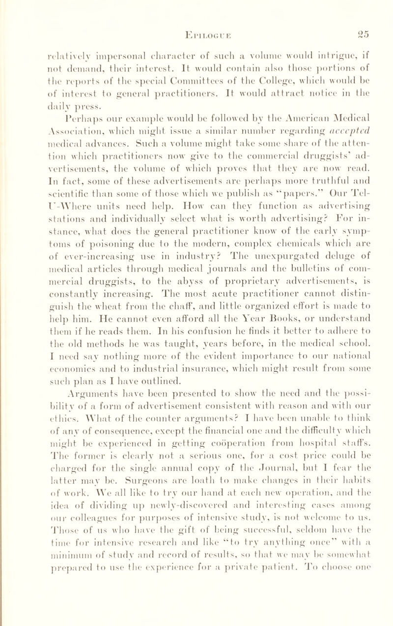 relatively impersonal character of such a volume would intrigue, if not demand, their interest. It would contain also those portions of the reports of the special Committees of the College, which would be of interest to general practitioners. It would attract notice in the daily press. Perhaps our example would he followed by the American Medical Association, which might issue a similar number regarding accepted medical advances. Such a volume might take some share of the atten¬ tion which practitioners now give to the commercial druggists* ad¬ vertisements, the volume of which proves that they are now read. In fact, some of these advertisements arc perhaps more truthful and scientific than some of those which we publish as “papers.” Our Tel- U-Where units need help. How can they function as advertising stations and individually select what is worth advertising? For in¬ stance. what does the general practitioner know of the early symp¬ toms of poisoning due to the modern, complex chemicals which are of ever-increasing use in industry? The unexpurgated deluge of medical articles through medical journals and the bulletins of com¬ mercial druggists, to the abyss of proprietary advertisements, is constantly increasing. The most acute practitioner cannot distin¬ guish the wheat from the chaff, and little organized effort is made to help him. lie cannot even afford all the Year Books, or understand them if he reads them. In his confusion he finds it better to adhere to the old methods he was taught, years before, in the medical school. I need say nothing more of the evident importance to our national economics and to industrial insurance, which might result from some such plan as I have outlined. Arguments have been presented to show the need and the possi- bilitv of a form of advertisement consistent with reason and with our ethics. What of the counter arguments? I have been unable to think of any of consequence, except the financial one and the difficulty which might be experienced in getting cooperation from hospital staff's. The former is clearly not a serious one, for a cost price could be charged for the single annual copy of the Journal, but 1 fear the latter may be. Surgeons are loath to make changes in their habits of work. We all like to try our hand at each new operation, and the idea of dividing up newly-discovered and interesting cases among oin- colleagues for purposes of intensive study, is not welcome to us. Th ose of us who have the gift of being successful, seldom have the time for intensive research and like “to try anything once” with a minimum of study and record of results, so that we may be somewhat prepared to use the experience for a private patient. To choose one