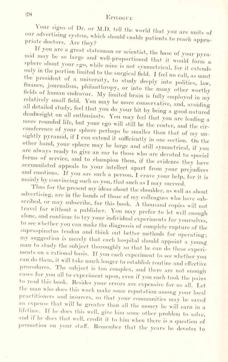 Vour Sig„s „f |,r. M.I). tell the world that you are unit, of pria'te docior® ArMWy?P'ltients to “PPro- If vou are a great statesman or scientist, the base of your m ra- < may he so large ami well-proportioned that it would form a . phere about your ego, while mine is not symmetrical, for it extend, t“mypres?deent'lf0 fidA 1 f“' »° call, as „,ust the piesident of a muversity, to study deeply into politics law finance journahsn,, philanthropy, or into the manv o^her w’rthy ht ds of human endeavor. My limited brain is fully employed in m'v •d det f dT /•, X°U may b° nK,l ° —vative, and', avoidbg all detailed study feel that you do your bit by being a good-natured deadweight on all enthusiasts. You may feel that you are leading a more rounded life, but your ego will still be the center, and the cir¬ cumference of your sphere perhaps be smaller than that of mv un¬ sightly pyramid, if I can extend it sufficiently in one section. On the othei hand, your sphere may be large and still symmetrical, if you aie always ready to give an ear to those who are devoted to special onus of service, and to champion them, if the evidence they have accumulated appeals to your intellect apart from your prejudices 1S‘ JOU ar° Sudl a Person’ 1 crave vour help, for it is mamly by convincing such as you, that such as I may succeed. bus for the present my ideas about the shoulde'r, as well as about advertising, are in the hands of those of my colleagues who have sub- sen ,ed or may subscribe, for this book. A thousand copies will not travel far without a publisher. You may prefer to let well enough alone, and continue to try your individual experiments for yourselves St?e  hetlier -v<m can make the diagnosis of complete rupture of the supraspinatus tendon and think out better methods for operating- rny suggestion is merely that each hospital should appoint a voulg man to study the subject thoroughly so that he can do these experl incuts on a rational basis. If you each experiment to see whether you can do them, it will take much longer to establish routine and effective procedures. The subject is too complex, and there are not enough eases for you all to experiment upon, even if you each took the pains to read Hus hook. Besides your errors are expensive for us all. Let the man who does this work make some reputation among your local practitioners and insurers, so that your communities may he saved an expense that will he greater than all the money lie will earn in a Melmie. If he does this well, give him some other problem to solve, and if he does that well, credit it to him when there is a question of promotion on your staff. Remember that the years he devotes to