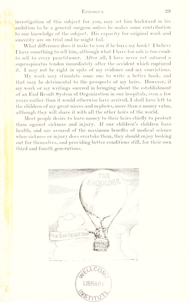 investigation of this subject for you, may set him backward in his ambition to bo a general surgeon unless he makes some contribution to our knowledge of the subject. II is capacity for original work and sincerity arc on trial and he might fail. What difference does it make to you if he buys my book? I believe I have something to sell him, although what I have for sale is too crude to sell to every practitioner. After all, I have never yet sutured a supraspinatus tendon immediately after the accident which ruptured it. I may not he right in spite of my evidence and my convictions. Mv work mav stimulate some one to write a better hook, and that may he detrimental to the prospects of my heirs. However, if mv work or my writings succeed in bringing about the establishment of an End Result System of Organization in our hospitals, even a few years earlier than it would otherwise have arrived, I shall have left to the children of mv great nieces and nephews, more than a money value, although they will share it with all the other heirs of the world. Most people desire to leave money to their heirs chiefly to protect them against sickness and injury. If our children’s children have health, and are assured of the maximum benefits of medical science when sickness or injury does overtake them, they should enjoy looking out for themselves, and providing better conditions still, for their own third and fourth generations. o