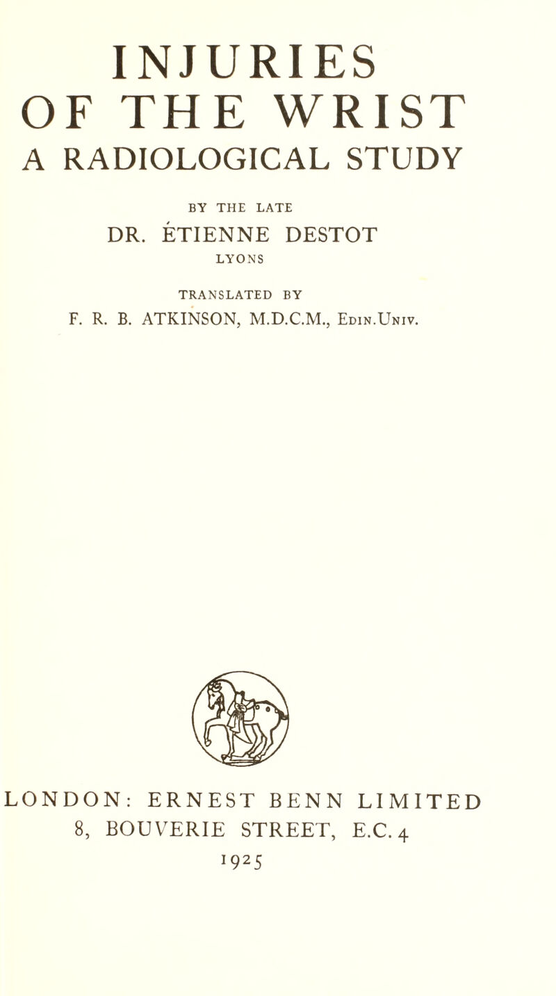 INJURIES OF THE WRIST A RADIOLOGICAL STUDY BY THE LATE DR. ETIENNE DESTOT LYONS TRANSLATED BY F. R. B. ATKINSON, Edin.Univ. LONDON: ERNEST BENN LIMITED 8, BOUVERIE STREET, E.C. 4 *925