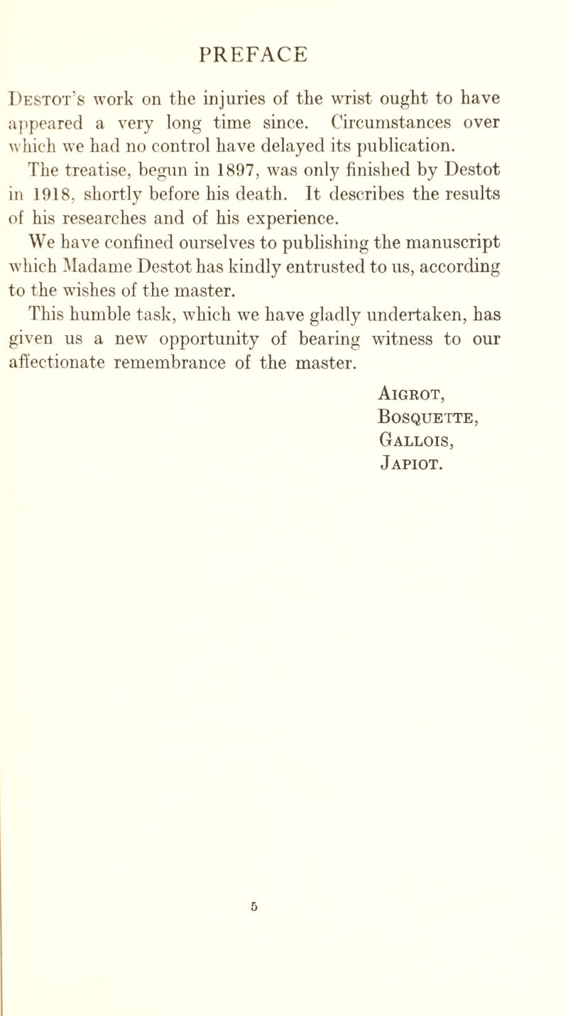 PREFACE Destot’s work on the injuries of the wrist ought to have appeared a very long time since. Circumstances over which we had no control have delayed its publication. The treatise, begun in 1897, was only finished by Destot in 1918, shortly before his death. It describes the results of his researches and of his experience. We have confined ourselves to publishing the manuscript which Madame Destot has kindly entrusted to us, according to the wishes of the master. This humble task, which we have gladly undertaken, has given us a new opportunity of bearing witness to our affectionate remembrance of the master. Aigrot, Bosquette, Gallois, Japiot.