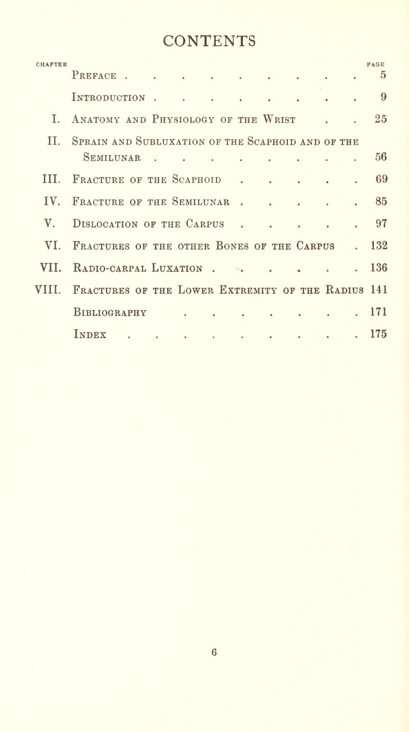 CONTENTS CHAPTER PAGE Preface ......... 5 Introduction . 9 I. Anatomy and Physiology of the Wrist . . 25 II. Sprain and Subluxation of the Scaphoid and of the Semilunar ........ 56 III. Fracture of the Scaphoid.69 IV. Fracture of the Semilunar ..... 85 V. Dislocation of the Carpus.97 VI. Fractures of the other Bones of the Carpus . 132 VII. Radio-carpal Luxation.136 VIII. Fractures of the Lower Extremity of the Radius 141 Bibliography . ..171 Index ..175