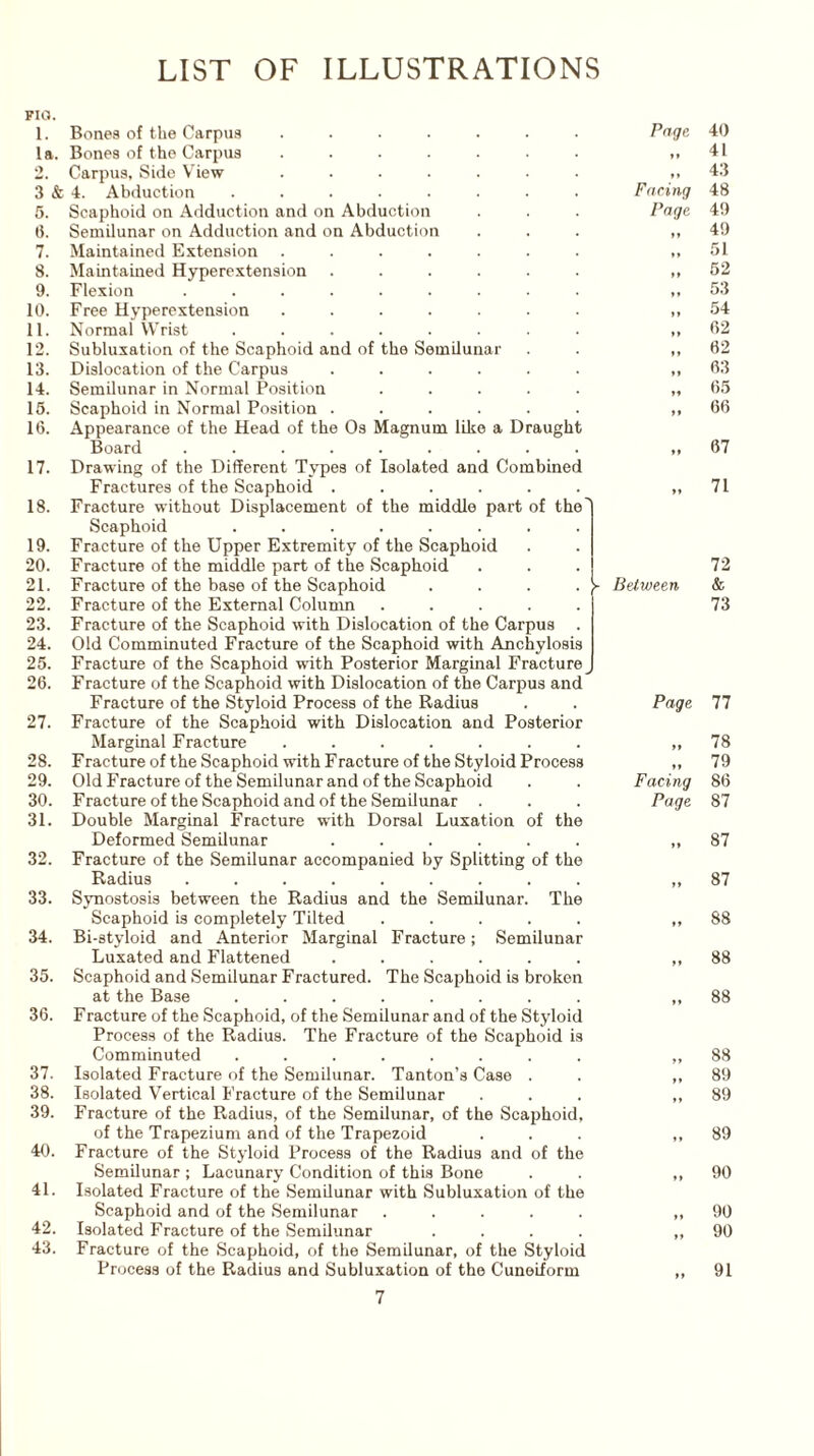 LIST OF ILLUSTRATIONS FIG. 1. Bones of the Carpus ....... la. Bones of the Carpus ....... 2. Carpus, Side View ....... 3 & 4. Abduction ........ 5. Scaphoid on Adduction and on Abduction (1. Semilunar on Adduction and on Abduction 7. Maintained Extension ....... 8. Maintained Hyperextension ...... 9. Flexion ......... 10. Free Hyperextension ....... 11. Normal Wrist ........ 12. Subluxation of the Scaphoid and of the Semilunar 13. Dislocation of the Carpus ...... 14. Semilunar in Normal Position ..... 15. Scaphoid in Normal Position ...... 16. Appearance of the Head of the Os Magnum like a Draught Board ......... 17. Drawing of the Different Types of Isolated and Combined Fractures of the Scaphoid ...... 18. Fracture without Displacement of the middle part of the' Scaphoid ........ 19. Fracture of the Upper Extremity of the Scaphoid 20. Fracture of the middle part of the Scaphoid 21. Fracture of the base of the Scaphoid .... 22. Fracture of the External Column ..... 23. Fracture of the Scaphoid with Dislocation of the Carpus . 24. Old Comminuted Fracture of the Scaphoid with Anchylosis 25. Fracture of the Scaphoid with Posterior Marginal Fracture 26. Fracture of the Scaphoid with Dislocation of the Carpus and Fracture of the Styloid Process of the Radius 27. Fracture of the Scaphoid with Dislocation and Posterior Marginal Fracture ....... 28. Fracture of the Scaphoid with Fracture of the Styloid Process 29. Old Fracture of the Semilunar and of the Scaphoid 30. Fracture of the Scaphoid and of the Semilunar . 31. Double Marginal Fracture with Dorsal Luxation of the Deformed Semilunar ...... 32. Fracture of the Semilunar accompanied by Splitting of the Radius ......... 33. Synostosis between the Radius and the Semilunar. The Scaphoid is completely Tilted ..... 34. Bi-styloid and Anterior Marginal Fracture; Semilunar Luxated and Flattened ...... 35. Scaphoid and Semilunar Fractured. The Scaphoid is broken at the Base ........ 36. Fracture of the Scaphoid, of the Semilunar and of the Styloid Process of the Radius. The Fracture of the Scaphoid is Comminuted ........ 37. Isolated Fracture of the Semilunar. Tanton’s Case . 38. Isolated Vertical Fracture of the Semilunar 39. Fracture of the Radius, of the Semilunar, of the Scaphoid, of the Trapezium and of the Trapezoid 40. Fracture of the Styloid Process of the Radius and of the Semilunar ; Lacunary Condition of this Bone 41. Isolated Fracture of the Semilunar with Subluxation of the Scaphoid and of the Semilunar ..... 42. Isolated Fracture of the Semilunar .... 43. Fracture of the Scaphoid, of the Semilunar, of the Styloid Process of the Radius and Subluxation of the Cuneiform Page 40 ft 41 » » 43 Facing 48 Page 49 ft 49 ♦ » 51 ft 52 »* 53 »♦ 54 ft 62 » » 62 »» 63 ft 65 ft 66 ft 67 ft 71 72 - Between & 73 Page 77 ft 78 ,, 79 Facing 86 Page 87 ft 87 ft 87 ft 88 ft 88 ” 88 t > 88 ft 89 ft 89 » 89 t » 90 ft 90 ft 90 ft 91