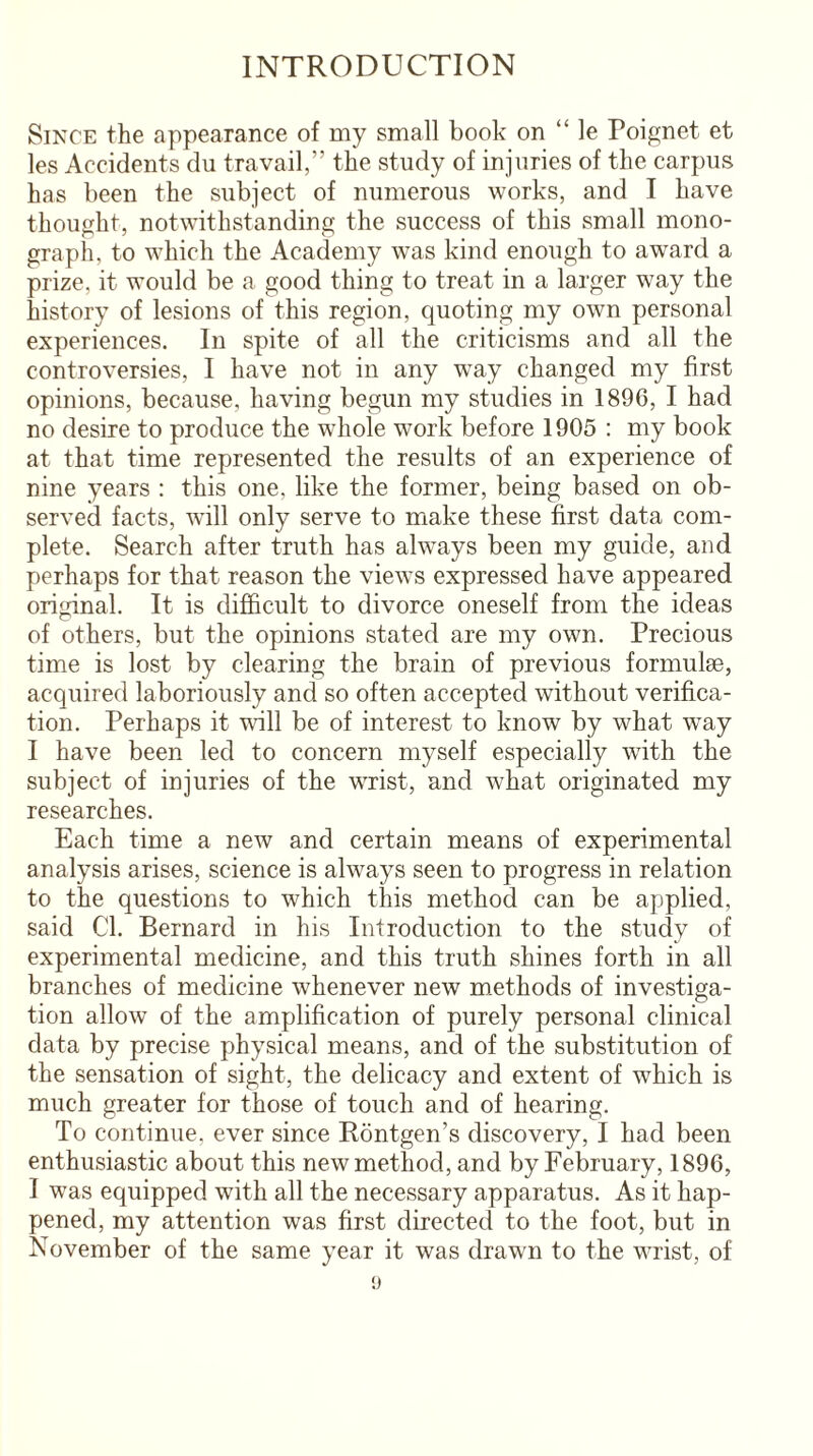 INTRODUCTION Since the appearance of my small book on “ le Poignet et les Accidents du travail,” the study of injuries of the carpus has been the subject of numerous works, and I have thought, notwithstanding the success of this small mono¬ graph, to which the Academy was kind enough to award a prize, it would be a good thing to treat in a larger way the history of lesions of this region, quoting my own personal experiences. In spite of all the criticisms and all the controversies, I have not in any way changed my first opinions, because, having begun my studies in 1896, I had no desire to produce the whole work before 1905 : my book at that time represented the results of an experience of nine years : this one. like the former, being based on ob¬ served facts, will only serve to make these first data com¬ plete. Search after truth has always been my guide, and perhaps for that reason the views expressed have appeared original. It is difficult to divorce oneself from the ideas of others, but the opinions stated are my own. Precious time is lost by clearing the brain of previous formulae, acquired laboriously and so often accepted without verifica¬ tion. Perhaps it will be of interest to know by what wTay I have been led to concern myself especially with the subject of injuries of the wrist, and what originated my researches. Each time a new and certain means of experimental analysis arises, science is always seen to progress in relation to the questions to which this method can be applied, said Cl. Bernard in his Introduction to the study of experimental medicine, and this truth shines forth in all branches of medicine whenever new methods of investiga¬ tion allow of the amplification of purely personal clinical data by precise physical means, and of the substitution of the sensation of sight, the delicacy and extent of which is much greater for those of touch and of hearing. To continue, ever since Rontgen’s discovery, I had been enthusiastic about this new method, and by February, 1896, I was equipped with all the necessary apparatus. As it hap¬ pened, my attention was first directed to the foot, but in November of the same year it was drawn to the wrist, of