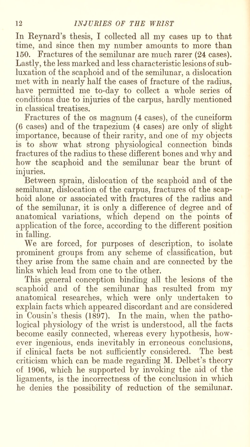 In Reynard’s thesis, I collected all my cases up to that time, and since then my number amounts to more than 150. Fractures of the semilunar are much rarer (24 cases). Lastly, the less marked and less characteristic lesions of sub¬ luxation of the scaphoid and of the semilunar, a dislocation met with in nearly half the cases of fracture of the radius, have permitted me to-day to collect a whole series of conditions due to injuries of the carpus, hardly mentioned in classical treatises. Fractures of the os magnum (4 cases), of the cuneiform (6 cases) and of the trapezium (4 cases) are only of slight importance, because of their rarity, and one of my objects is to show what strong physiological connection binds fractures of the radius to these different bones and why and how the scaphoid and the semilunar bear the brunt of injuries. Between sprain, dislocation of the scaphoid and of the semilunar, dislocation of the carpus, fractures of the scap¬ hoid alone or associated with fractures of the radius and of the semilunar, it is only a difference of degree and of anatomical variations, which depend on the points of application of the force, according to the different position in falling. We are forced, for purposes of description, to isolate prominent groups from any scheme of classification, but they arise from the same chain and are connected by the links which lead from one to the other. This general conception binding all the lesions of the scaphoid and of the semilunar has resulted from my anatomical researches, which were only undertaken to explain facts which appeared discordant and are considered in Cousin’s thesis (1897). In the main, when the patho¬ logical physiology of the wrist is understood, all the facts become easily connected, whereas every hypothesis, how¬ ever ingenious, ends inevitably in erroneous conclusions, if clinical facts be not sufficiently considered. The best criticism which can be made regarding M. Delbet's theory of 1906, which he supported by invoking the aid of the ligaments, is the incorrectness of the conclusion in which he denies the possibility of reduction of the semilunar.