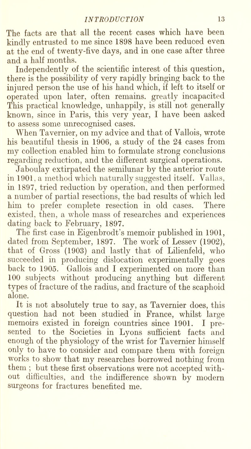 The facts are that all the recent cases which have been kindly entrusted to me since 1898 have been reduced even at the end of twenty-five days, and in one case after three and a half months. Independently of the scientific interest of this question, there is the possibility of very rapidly bringing back to the injured person the use of his hand which, if left to itself or operated upon later, often remains, greatly incapacited This practical knowledge, unhappily, is still not generally known, since in Paris, this very year, I have been asked to assess some unrecognised cases. When Tavernier, on my advice and that of Vallois, wrote his beautiful thesis in 1906, a study of the 24 cases from my collection enabled him to formulate strong conclusions regarding reduction, and the different surgical operations. Jaboulay extirpated the semilunar by the anterior route in 1901, a method which naturally suggested itself. Valias, in 1897, tried reduction by operation, and then performed a number of partial resections, the bad results of which led him to prefer complete resection in old cases. There existed, then, a whole mass of researches and experiences dating back to February, 1897. The first case in Eigenbrodt’s memoir published in 1901, dated from September, 1897. The work of Lessev (1902), that of Gross (1903) and lastly that of Lilienfeld, who succeeded in producing dislocation experimentally goes back to 1905. Gallois and I experimented on more than 100 subjects without producing anything but different types of fracture of the radius, and fracture of the scaphoid alone. It is not absolutely true to say, as Tavernier does, this question had not been studied in France, whilst large memoirs existed in foreign countries since 1901. I pre¬ sented to the Societies in Lyons sufficient facts and enough of the physiology of the wrist for Tavernier himself only to have to consider and compare them with foreign works to show that my researches borrowed nothing from them ; but these first observations were not accepted with¬ out difficulties, and the indifference shown by modern surgeons for fractures benefited me.