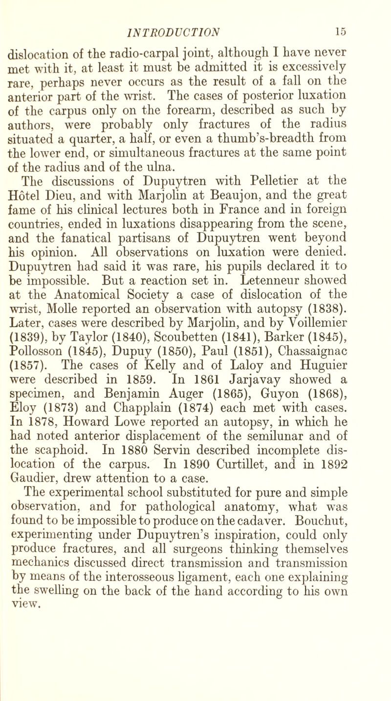 dislocation of the radio-carpal joint, although I have never met with it, at least it must be admitted it is excessively rare, perhaps never occurs as the result of a fall on the anterior part of the wrist. The cases of posterior luxation of the carpus only on the forearm, described as such by authors, were probably only fractures of the radius situated a quarter, a half, or even a thumb’s-breadth from the lower end, or simultaneous fractures at the same point of the radius and of the ulna. The discussions of Dupuytren with Pelletier at the Hotel Dieu, and wTith Marjolin at Beaujon, and the great fame of his clinical lectures both in France and in foreign countries, ended in luxations disappearing from the scene, and the fanatical partisans of Dupuytren went beyond his opinion. All observations on luxation were denied. Dupuytren had said it was rare, his pupils declared it to be impossible. But a reaction set in. Letenneur showed at the Anatomical Society a case of dislocation of the wrist, Molle reported an observation with autopsy (1838). Later, cases were described by Marjolin, and by Voillemier (1839), by Taylor (1840), Scoubetten (1841), Barker (1845), Pollosson (1845), Dupuy (1850), Paul (1851), Chassaignac (1857). The cases of Kelly and of Laloy and Huguier were described in 1859. In 1861 Jarjavay showed a specimen, and Benjamin Auger (1865), Guyon (1868), Eloy (1873) and Chapplain (1874) each met with cases. In 1878, Howard Lowe reported an autopsy, in which he had noted anterior displacement of the semilunar and of the scaphoid. In 1880 Servin described incomplete dis¬ location of the carpus. In 1890 Curtillet, and in 1892 Gaudier, drew attention to a case. The experimental school substituted for pure and simple observation, and for pathological anatomy, what was found to be impossible to produce on the cadaver. Bouchut, experimenting under Dupuytren’s inspiration, could only produce fractures, and all surgeons thinking themselves mechanics discussed direct transmission and transmission by means of the interosseous ligament, each one explaining the swelling on the back of the hand according to his own view.