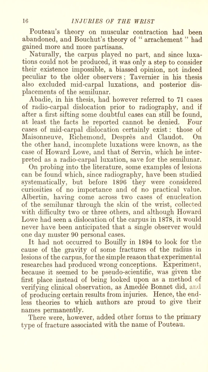 Pouteau’s theory on muscular contraction had been abandoned, and Bouchut’s theory of “ arrachement ” had gained more and more partisans. Naturally, the carpus played no part, and since luxa¬ tions could not be produced, it was only a step to consider their existence impossible, a biassed opinion, not indeed peculiar to the older observers ; Tavernier in his thesis also excluded mid-carpal luxations, and posterior dis¬ placements of the semilunar. Abadie, in his thesis, had however referred to 71 cases of radio-carpal dislocation prior to radiography, and if after a first sifting some doubtful cases can still be found, at least the facts he reported cannot be denied. Four cases of mid-carpal dislocation certainly exist: those of Maisonneuve, Richemond, Despres and Claudot. On the other hand, incomplete luxations were known, as the case of Howard Lowe, and that of Servin, which he inter¬ preted as a radio-carpal luxation, save for the semilunar. On probing into the literature, some examples of lesions can be found which, since radiography, have been studied systematically, but before 1896 they were considered curiosities of no importance and of no practical value. Albertin, having come across two cases of enucleation of the semilunar through the skin of the wrist, collected with difficulty two or three others, and although Howard Lowe had seen a dislocation of the carpus in 1878, it would never have been anticipated that a single observer would one day muster 90 personal cases. It had not occurred to Bouilly in 1894 to look for the cause of the gravity of some fractures of the radius in lesions of the carpus, for the simple reason that experimental researches had produced wrong conceptions. Experiment, because it seemed to be pseudo-scientific, was given the first place instead of being looked upon as a method of verifying clinical observation, as Amedee Bonnet did, and of producing certain results from injuries. Hence, the end¬ less theories to which authors are proud to give their names permanently. There were, however, added other forms to the primary type of fracture associated with the name of Pouteau.