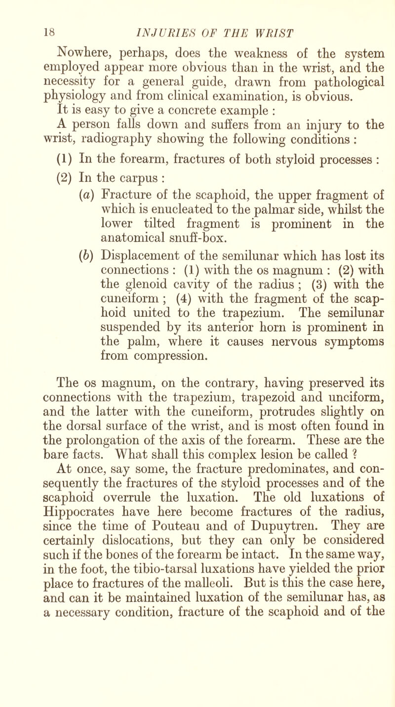 Nowhere, perhaps, does the weakness of the system employed appear more obvious than in the wrist, and the necessity for a general guide, drawn from pathological physiology and from clinical examination, is obvious. It is easy to give a concrete example : A person falls down and suffers from an injury to the wrist, radiography showing the following conditions : (1) In the forearm, fractures of both styloid processes : (2) In the carpus : (а) Fracture of the scaphoid, the upper fragment of which is enucleated to the palmar side, whilst the lower tilted fragment is prominent in the anatomical snuff-box. (б) Displacement of the semilunar which has lost its connections : (1) with the os magnum : (2) with the glenoid cavity of the radius ; (3) with the cuneiform ; (4) with the fragment of the scap¬ hoid united to the trapezium. The semilunar suspended by its anterior horn is prominent in the palm, where it causes nervous symptoms from compression. The os magnum, on the contrary, having preserved its connections with the trapezium, trapezoid and unciform, and the latter with the cuneiform, protrudes slightly on the dorsal surface of the wrist, and is most often found in the prolongation of the axis of the forearm. These are the bare facts. What shall this complex lesion be called ? At once, say some, the fracture predominates, and con¬ sequently the fractures of the styloid processes and of the scaphoid overrule the luxation. The old luxations of Hippocrates have here become fractures of the radius, since the time of Pouteau and of Dupuytren. They are certainly dislocations, but they can only be considered such if the bones of the forearm be intact. In the same way, in the foot, the tibio-tarsal luxations have yielded the prior place to fractures of the malleoli. But is this the case here, and can it be maintained luxation of the semilunar has, as a necessary condition, fracture of the scaphoid and of the