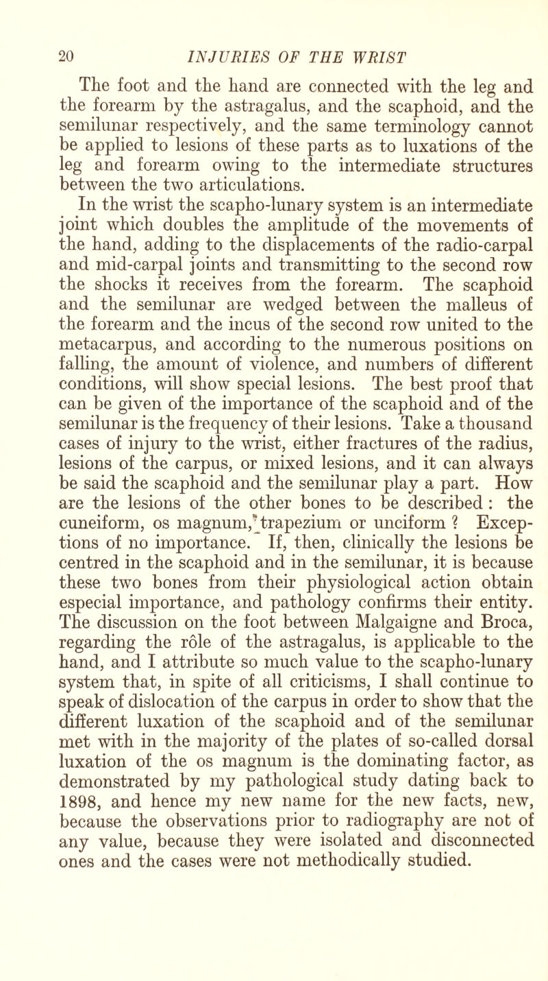 The foot and the hand are connected with the leg and the forearm by the astragalus, and the scaphoid, and the semilunar respectively, and the same terminology cannot be applied to lesions of these parts as to luxations of the leg and forearm owing to the intermediate structures between the two articulations. In the wrist the scapho-lunary system is an intermediate joint which doubles the amplitude of the movements of the hand, adding to the displacements of the radio-carpal and mid-carpal joints and transmitting to the second row the shocks it receives from the forearm. The scaphoid and the semilunar are wedged between the malleus of the forearm and the incus of the second row united to the metacarpus, and according to the numerous positions on falling, the amount of violence, and numbers of different conditions, will show special lesions. The best proof that can be given of the importance of the scaphoid and of the semilunar is the frequency of their lesions. Take a thousand cases of injury to the wrist, either fractures of the radius, lesions of the carpus, or mixed lesions, and it can always be said the scaphoid and the semilunar play a part. How are the lesions of the other bones to be described : the cuneiform, os magnum,' trapezium or unciform ? Excep¬ tions of no importance. If, then, clinically the lesions be centred in the scaphoid and in the semilunar, it is because these two bones from their physiological action obtain especial importance, and pathology confirms their entity. The discussion on the foot between Malgaigne and Broca, regarding the role of the astragalus, is applicable to the hand, and I attribute so much value to the scapho-lunary system that, in spite of all criticisms, I shall continue to speak of dislocation of the carpus in order to show that the different luxation of the scaphoid and of the semilunar met with in the majority of the plates of so-called dorsal luxation of the os magnum is the dominating factor, as demonstrated by my pathological study dating back to 1898, and hence my new name for the new facts, new, because the observations prior to radiography are not of any value, because they were isolated and disconnected ones and the cases were not methodically studied.