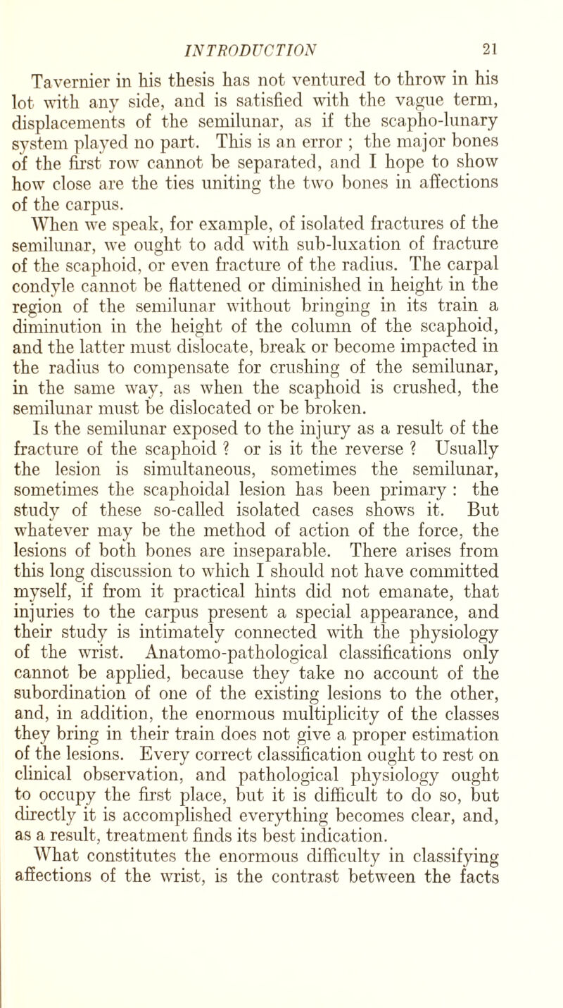 Tavernier in his thesis has not ventured to throw in his lot with any side, and is satisfied with the vague term, displacements of the semilunar, as if the scapho-lunary system played no part. This is an error ; the major bones of the first row cannot be separated, and I hope to show how close are the ties uniting the two bones in affections of the carpus. When we speak, for example, of isolated fractures of the semilunar, we ought to add with sub-luxation of fracture of the scaphoid, or even fracture of the radius. The carpal condyle cannot be flattened or diminished in height in the region of the semilunar without bringing in its train a diminution in the height of the column of the scaphoid, and the latter must dislocate, break or become impacted in the radius to compensate for crushing of the semilunar, in the same way, as when the scaphoid is crushed, the semilunar must be dislocated or be broken. Is the semilunar exposed to the injury as a result of the fracture of the scaphoid ? or is it the reverse ? Usually the lesion is simultaneous, sometimes the semilunar, sometimes the scaphoidal lesion has been primary : the study of these so-called isolated cases shows it. But whatever may be the method of action of the force, the lesions of both bones are inseparable. There arises from this long discussion to which I should not have committed myself, if from it practical hints did not emanate, that injuries to the carpus present a special appearance, and their study is intimately connected with the physiology of the wrist. Anatomo-pathological classifications only cannot be applied, because they take no account of the subordination of one of the existing lesions to the other, and, in addition, the enormous multiplicity of the classes they bring in their train does not give a proper estimation of the lesions. Every correct classification ought to rest on clinical observation, and pathological physiology ought to occupy the first place, but it is difficult to do so, but directly it is accomplished everything becomes clear, and, as a result, treatment finds its best indication. What constitutes the enormous difficulty in classifying affections of the wrist, is the contrast between the facts