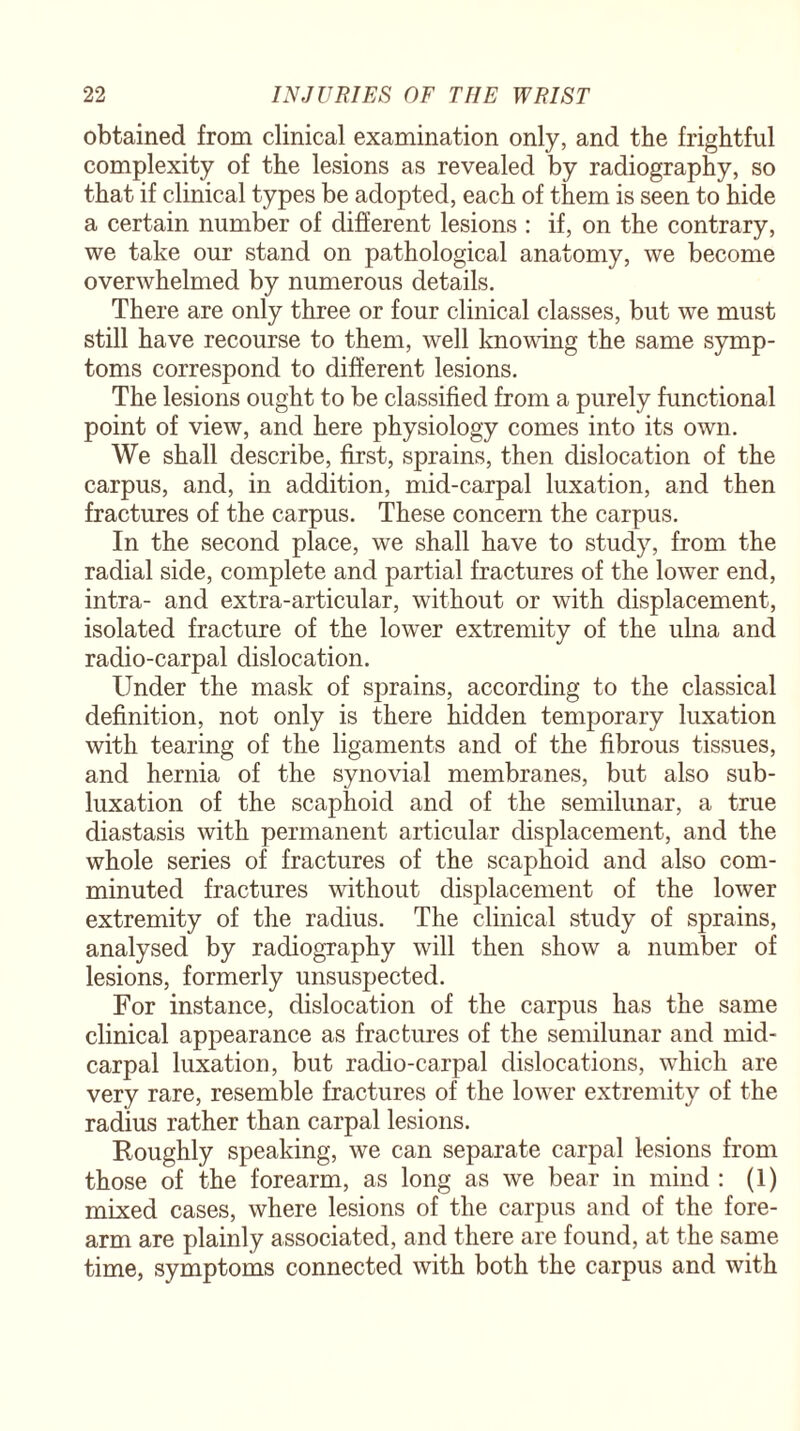 obtained from clinical examination only, and the frightful complexity of the lesions as revealed by radiography, so that if clinical types be adopted, each of them is seen to hide a certain number of different lesions : if, on the contrary, we take our stand on pathological anatomy, we become overwhelmed by numerous details. There are only three or four clinical classes, but we must still have recourse to them, well knowing the same symp¬ toms correspond to different lesions. The lesions ought to be classified from a purely functional point of view, and here physiology comes into its own. We shall describe, first, sprains, then dislocation of the carpus, and, in addition, mid-carpal luxation, and then fractures of the carpus. These concern the carpus. In the second place, we shall have to study, from the radial side, complete and partial fractures of the lower end, intra- and extra-articular, without or with displacement, isolated fracture of the lower extremity of the ulna and radio-carpal dislocation. Under the mask of sprains, according to the classical definition, not only is there hidden temporary luxation with tearing of the ligaments and of the fibrous tissues, and hernia of the synovial membranes, but also sub¬ luxation of the scaphoid and of the semilunar, a true diastasis with permanent articular displacement, and the whole series of fractures of the scaphoid and also com¬ minuted fractures without displacement of the lower extremity of the radius. The clinical study of sprains, analysed by radiography will then show a number of lesions, formerly unsuspected. For instance, dislocation of the carpus has the same clinical appearance as fractures of the semilunar and mid- carpal luxation, but radio-carpal dislocations, which are very rare, resemble fractures of the lower extremity of the radius rather than carpal lesions. Roughly speaking, we can separate carpal lesions from those of the forearm, as long as we bear in mind : (1) mixed cases, where lesions of the carpus and of the fore¬ arm are plainly associated, and there are found, at the same time, symptoms connected with both the carpus and with