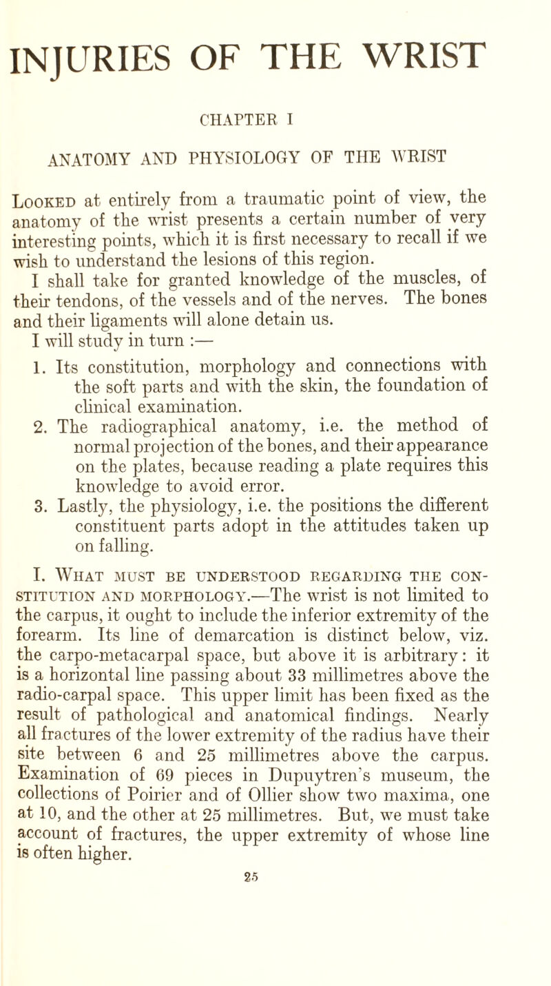 CHAPTER I ANATOMY AND PHYSIOLOGY OF THE WRIST Looked at entirely from a traumatic point of view, the anatomy of the wrist presents a certain number of very interesting points, which it is first necessary to recall if we wish to understand the lesions of this region. I shall take for granted knowledge of the muscles, of their tendons, of the vessels and of the nerves. The bones and their ligaments will alone detain us. I will study in turn :— 1. Its constitution, morphology and connections with the soft parts and with the skin, the foundation of clinical examination. 2. The radiographical anatomy, i.e. the method of normal projection of the bones, and their appearance on the plates, because reading a plate requires this knowledge to avoid error. 3. Lastly, the physiology, i.e. the positions the different constituent parts adopt in the attitudes taken up on falling. I. What must be understood regarding the con¬ stitution and morphology.—The wrist is not limited to the carpus, it ought to include the inferior extremity of the forearm. Its line of demarcation is distinct below, viz. the carpo-metacarpal space, but above it is arbitrary: it is a horizontal line passing about 33 millimetres above the radio-carpal space. This upper limit has been fixed as the result of pathological and anatomical findings. Nearly all fractures of the lower extremity of the radius have their site between 6 and 25 millimetres above the carpus. Examination of 69 pieces in Dupuytren’s museum, the collections of Poirier and of Ollier show two maxima, one at 10, and the other at 25 millimetres. But, we must take account of fractures, the upper extremity of whose line is often higher.