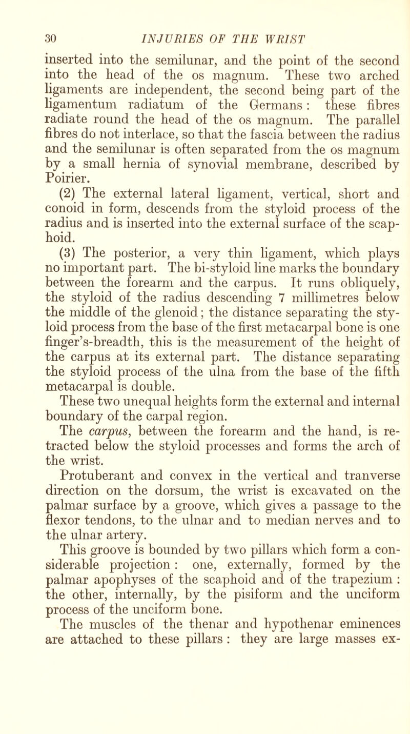 inserted into the semilunar, and the point of the second into the head of the os magnum. These two arched ligaments are independent, the second being part of the ligamentum radiatum of the Germans: these fibres radiate round the head of the os magnum. The parallel fibres do not interlace, so that the fascia between the radius and the semilunar is often separated from the os magnum by a small hernia of synovial membrane, described by Poirier. (2) The external lateral ligament, vertical, short and conoid in form, descends from the styloid process of the radius and is inserted into the external surface of the scap¬ hoid. (3) The posterior, a very thin ligament, which plays no important part. The bi-styloid line marks the boundary between the forearm and the carpus. It runs obliquely, the styloid of the radius descending 7 millimetres below the middle of the glenoid; the distance separating the sty¬ loid process from the base of the first metacarpal bone is one finger’s-breadth, this is the measurement of the height of the carpus at its external part. The distance separating the styloid process of the ulna from the base of the fifth metacarpal is double. These two unequal heights form the external and internal boundary of the carpal region. The carpus, between the forearm and the hand, is re¬ tracted below the styloid processes and forms the arch of the wrist. Protuberant and convex in the vertical and tranverse direction on the dorsum, the wrist is excavated on the palmar surface by a groove, which gives a passage to the flexor tendons, to the ulnar and to median nerves and to the ulnar artery. This groove is bounded by two pillars which form a con¬ siderable projection: one, externally, formed by the palmar apophyses of the scaphoid and of the trapezium : the other, internally, by the pisiform and the unciform process of the unciform bone. The muscles of the thenar and hypothenar eminences are attached to these pillars : they are large masses ex-