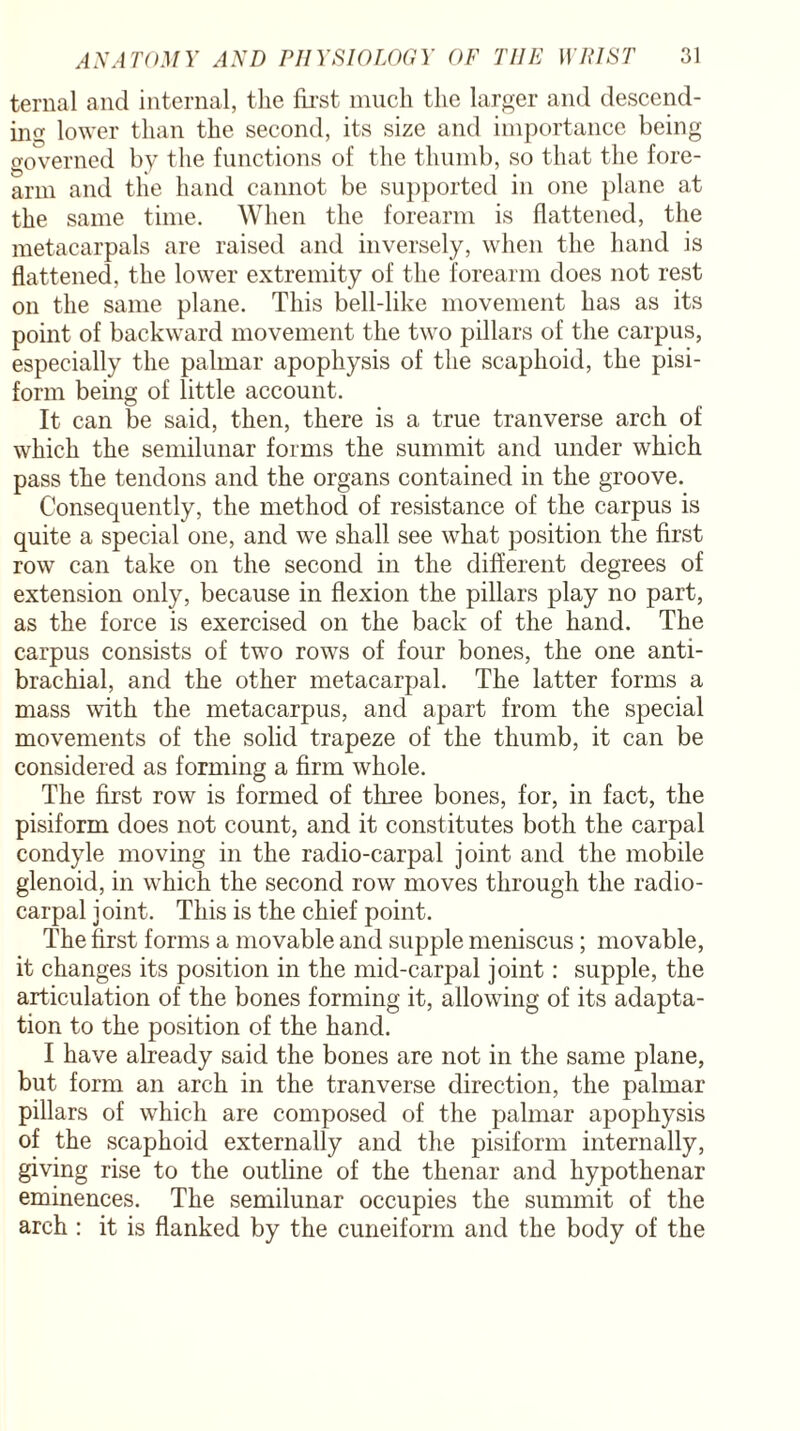 ternal and internal, the first much the larger and descend¬ ing lower than the second, its size and importance being governed by the functions of the thumb, so that the fore¬ arm and the hand cannot be supported in one plane at the same time. When the forearm is flattened, the metacarpals are raised and inversely, when the hand is flattened, the lower extremity of the forearm does not rest on the same plane. This bell-like movement has as its point of backward movement the two pillars of the carpus, especially the palmar apophysis of the scaphoid, the pisi¬ form being of little account. It can be said, then, there is a true tranverse arch of which the semilunar forms the summit and under which pass the tendons and the organs contained in the groove. Consequently, the method of resistance of the carpus is quite a special one, and we shall see what position the first row can take on the second in the different degrees of extension only, because in flexion the pillars play no part, as the force is exercised on the back of the hand. The carpus consists of two rows of four bones, the one anti- brachial, and the other metacarpal. The latter forms a mass with the metacarpus, and apart from the special movements of the solid trapeze of the thumb, it can be considered as forming a firm whole. The first row is formed of three bones, for, in fact, the pisiform does not count, and it constitutes both the carpal condyle moving in the radio-carpal joint and the mobile glenoid, in which the second row moves through the radio¬ carpal joint. This is the chief point. The first forms a movable and supple meniscus ; movable, it changes its position in the mid-carpal joint: supple, the articulation of the bones forming it, allowing of its adapta¬ tion to the position of the hand. I have already said the bones are not in the same plane, but form an arch in the tranverse direction, the palmar pillars of which are composed of the palmar apophysis of the scaphoid externally and the pisiform internally, giving rise to the outline of the thenar and hypothenar eminences. The semilunar occupies the summit of the arch : it is flanked by the cuneiform and the body of the