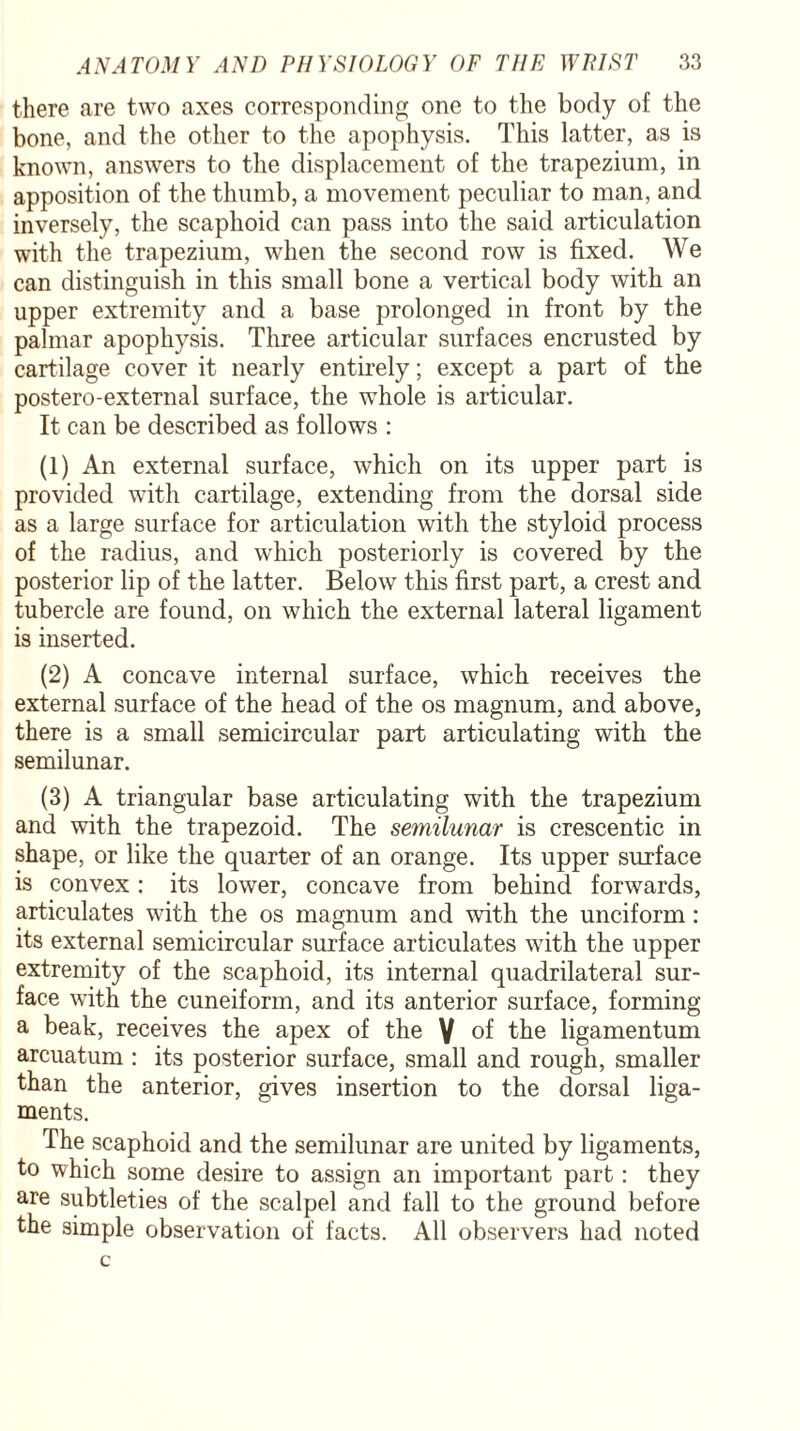 there are two axes corresponding one to the body of the bone, and the other to the apophysis. This latter, as is known, answers to the displacement of the trapezium, in apposition of the thumb, a movement peculiar to man, and inversely, the scaphoid can pass into the said articulation with the trapezium, when the second row is fixed. We can distinguish in this small bone a vertical body with an upper extremity and a base prolonged in front by the palmar apophysis. Three articular surfaces encrusted by cartilage cover it nearly entirely; except a part of the postero-external surface, the whole is articular. It can be described as follows : (1) An external surface, which on its upper part is provided with cartilage, extending from the dorsal side as a large surface for articulation with the styloid process of the radius, and which posteriorly is covered by the posterior lip of the latter. Below this first part, a crest and tubercle are found, on which the external lateral ligament is inserted. (2) A concave internal surface, which receives the external surface of the head of the os magnum, and above, there is a small semicircular part articulating with the semilunar. (3) A triangular base articulating with the trapezium and with the trapezoid. The semilunar is crescentic in shape, or like the quarter of an orange. Its upper surface is convex: its lower, concave from behind forwards, articulates with the os magnum and with the unciform: its external semicircular surface articulates with the upper extremity of the scaphoid, its internal quadrilateral sur¬ face with the cuneiform, and its anterior surface, forming a beak, receives the apex of the V of the ligamentum arcuatum : its posterior surface, small and rough, smaller than the anterior, gives insertion to the dorsal liga¬ ments. The scaphoid and the semilunar are united by ligaments, to which some desire to assign an important part : they are subtleties of the scalpel and fall to the ground before the simple observation of facts. All observers had noted