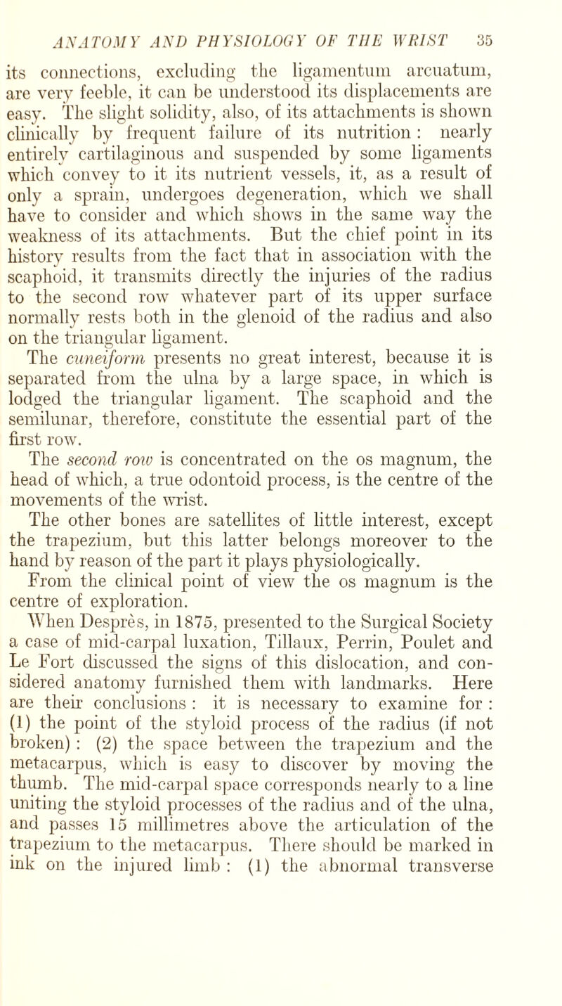 its connections, excluding the ligamentum arcuatum, are very feeble, it can be understood its displacements are easy. The slight solidity, also, of its attachments is shown clinically by frequent failure of its nutrition: nearly entirely cartilaginous and suspended by some ligaments which convey to it its nutrient vessels, it, as a result of only a sprain, undergoes degeneration, which we shall have to consider and which shows in the same way the weakness of its attachments. But the chief point in its history results from the fact that in association with the scaphoid, it transmits directly the injuries of the radius to the second row whatever part of its upper surface normally rests both in the glenoid of the radius and also on the triangular ligament. The cuneiform presents no great interest, because it is separated from the ulna by a large space, in which is lodged the triangular ligament. The scaphoid and the semilunar, therefore, constitute the essential part of the first row. The second row is concentrated on the os magnum, the head of which, a true odontoid process, is the centre of the movements of the wrist. The other bones are satellites of little interest, except the trapezium, but this latter belongs moreover to the hand by reason of the part it plays physiologically. From the clinical point of view the os magnum is the centre of exploration. When Despres, in 1875, presented to the Surgical Society a case of mid-carpal luxation, Tillaux, Perrin, Poulet and Le Fort discussed the signs of this dislocation, and con¬ sidered anatomy furnished them with landmarks. Here are their conclusions : it is necessary to examine for : (1) the point of the styloid process of the radius (if not broken) : (2) the space between the trapezium and the metacarpus, which is easy to discover by moving the thumb. The mid-carpal space corresponds nearly to a line uniting the styloid processes of the radius and of the ulna, and passes 15 millimetres above the articulation of the trapezium to the metacarpus. There should be marked in ink on the injured limb : (1) the abnormal transverse