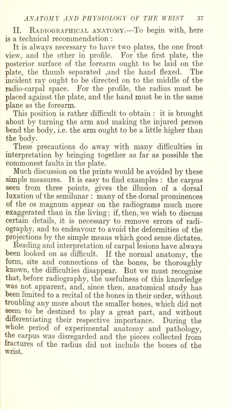 II. Radiographical anatomy.—To begin with, here is a technical recommendation : It is always necessary to have two plates, the one front view, and the other in profile. For the first plate, the posterior surface of the forearm ought to be laid on the plate, the thumb separated ,and the hand flexed. The incident ray ought to be directed on to the middle of the radio-carpal space. For the profile, the radius must be placed against the plate, and the hand must be in the same plane as the forearm. This position is rather difficult to obtain : it is brought about by turning the arm and making the injured person bend the body, i.e. the arm ought to be a little higher than the body. These precautions do away with many difficulties in interpretation by bringing together as far as possible the commonest faults in the plate. Much discussion on the prints would be avoided by these simple measures. It is easy to find examples : the carpus seen from three points, gives the illusion of a dorsal luxation of the semilunar : many of the dorsal prominences of the os magnum appear on the radiograms much more exaggerated than in the living; if, then, we wish to discuss certain details, it is necessary to remove errors of radi¬ ography, and to endeavour to avoid the deformities of the projections by the simple means which good sense dictates. Reading and interpretation of carpal lesions have always been looked on as difficult. If the normal anatomy, the form, site and connections of the bones, be thoroughly known, the difficulties disappear. But we must recognise that, before radiography, the usefulness of this knowledge was not apparent, and, since then, anatomical study has been limited to a recital of the bones in their order, without troubling any more about the smaller bones, which did not seem to be destined to play a great part, and without differentiating their respective importance. During the whole period of experimental anatomy and pathology, the carpus was disregarded and the pieces collected from fractures of the radius did not include the bones of the wrist.