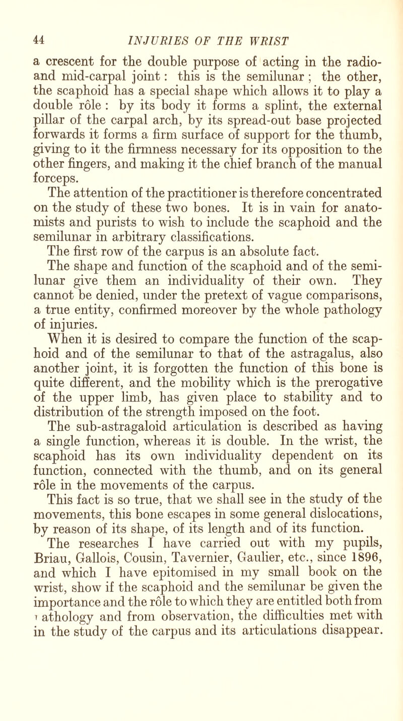 a crescent for the double purpose of acting in the radio- and mid-carpal joint: this is the semilunar ; the other, the scaphoid has a special shape which allows it to play a double role : by its body it forms a splint, the external pillar of the carpal arch, by its spread-out base projected forwards it forms a firm surface of support for the thumb, giving to it the firmness necessary for its opposition to the other fingers, and making it the chief branch of the manual forceps. The attention of the practitioner is therefore concentrated on the study of these two bones. It is in vain for anato¬ mists and purists to wish to include the scaphoid and the semilunar in arbitrary classifications. The first row of the carpus is an absolute fact. The shape and function of the scaphoid and of the semi¬ lunar give them an individuality of their own. They cannot be denied, under the pretext of vague comparisons, a true entity, confirmed moreover by the whole pathology of injuries. When it is desired to compare the function of the scap¬ hoid and of the semilunar to that of the astragalus, also another joint, it is forgotten the function of this bone is quite different, and the mobility which is the prerogative of the upper limb, has given place to stability and to distribution of the strength imposed on the foot. The sub-astragaloid articulation is described as having a single function, whereas it is double. In the wrist, the scaphoid has its own individuality dependent on its function, connected with the thumb, and on its general role in the movements of the carpus. This fact is so true, that we shall see in the study of the movements, this bone escapes in some general dislocations, by reason of its shape, of its length and of its function. The researches I have carried out with my pupils, Briau, Gallois, Cousin, Tavernier, Gaulier, etc., since 1896, and which I have epitomised in my small book on the wrist, show if the scaphoid and the semilunar be given the importance and the role to which they are entitled both from ' athology and from observation, the difficulties met with in the study of the carpus and its articulations disappear.